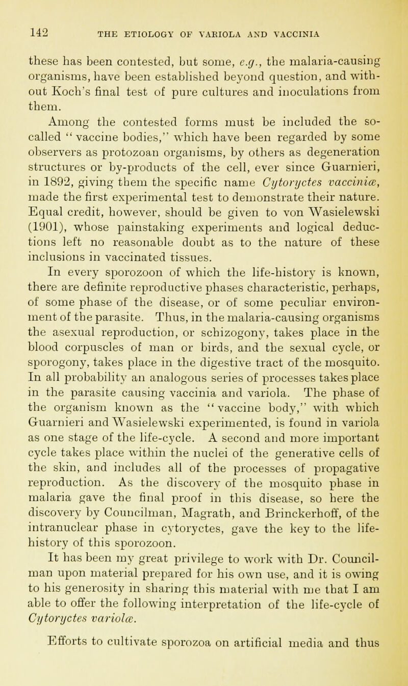 these has been contested, but some, e.g., the malaria-causing organisms, have been established beyond question, and with- out Koch's final test of pure cultures and inoculations from them. Among the contested forms must be included the so- called  vaccine bodies, which have been regarded by some observers as protozoan organisms, by others as degeneration structures or by-products of the cell, ever since Guarnieri, in 1892, giving them the specific name Cytoryctes vaccinia, made the first experimental test to demonstrate their nature. Equal credit, however, should be given to von Wasielewski (1901), whose painstaking experiments and logical deduc- tions left no reasonable doubt as to the nature of these inclusions in vaccinated tissues. In every sporozoon of which the life-history is known, there are definite reproductive phases characteristic, perhaps, of some phase of the disease, or of some peculiar environ- ment of the parasite. Thus, in the malaria-causing organisms the asexual reproduction, or schizogony, takes place in the blood corpuscles of man or birds, and the sexual cycle, or sporogony, takes place in the digestive tract of the mosquito. In all probability an analogous series of processes takes place in the parasite causing vaccinia and variola. The phase of the organism known as the vaccine body, with which Guarnieri and Wasielewski experimented, is found in variola as one stage of the life-cycle. A second and more important cycle takes place within the nuclei of the generative cells of the skin, and includes all of the processes of propagative reproduction. As the discovery of the mosquito phase in malaria gave the final proof in this disease, so here the discovery by Councilman, Magrath, and Brinckerhoff, of the intranuclear phase in cytoryctes, gave the key to the life- history of this sporozoon. It has been my great privilege to work with Dr. Council- man upon material prepared for his own use, and it is owing to his generosity in sharing this material with me that I am able to offer the following interpretation of the life-cycle of Cytoryctes variolcc. Efforts to cultivate sporozoa on artificial media and thus