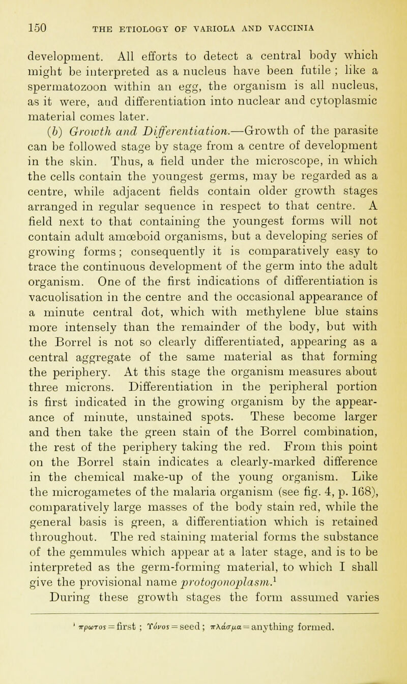 development. All efforts to detect a central body which might be interpreted as a nucleus have been futile ; like a spermatozoon within an egg, the organism is all nucleus, as it were, and differentiation into nuclear and cytoplasmic material comes later. (b) Groioth and Differentiation.—Growth of the parasite can be followed stage by stage from a centre of development in the skin. Thus, a field under the microscope, in which the cells contain the youngest germs, may be regarded as a centre, while adjacent fields contain older growth stages arranged in regular sequence in respect to that centre. A field next to that containing the youngest forms will not contain adult amoeboid organisms, but a developing series of growing forms; consequently it is comparatively easy to trace the continuous development of the germ into the adult organism. One of the first indications of differentiation is vacuolisation in the centre and the occasional appearance of a minute central dot, which with methylene blue stains more intensely than the remainder of the body, but with the Borrel is not so clearly differentiated, appearing as a central aggregate of the same material as that forming the periphery. At this stage the organism measures about three microns. Differentiation in the peripheral portion is first indicated in the growing organism by the appear- ance of minute, unstained spots. These become larger and then take the green stain of the Borrel combination, the rest of the periphery taking the red. From this point on the Borrel stain indicates a clearly-marked difference in the chemical make-up of the young organism. Like the microgametes of the malaria organism (see fig. 4, p. 168), comparatively large masses of the body stain red, while the general basis is green, a differentiation which is retained throughout. The red staining material forms the substance of the gemmules which appear at a later stage, and is to be interpreted as the germ-forming material, to which I shall give the provisional name protogonoplasm.1 During these growth stages the form assumed varies 1 npasTos = first ; tivot = seed ; Tr\acr/ua = anything formed.