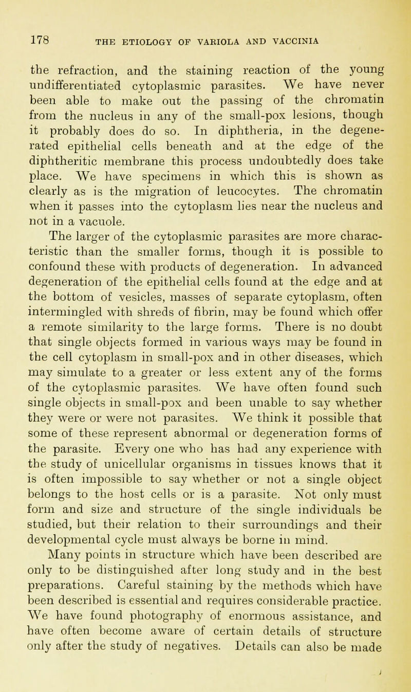 the refraction, and the staining reaction of the young undifferentiated cytoplasmic parasites. We have never been able to make out the passing of the chromatin from the nucleus in any of the small-pox lesions, though it probably does do so. In diphtheria, in the degene- rated epithelial cells beneath and at the edge of the diphtheritic membrane this process undoubtedly does take place. We have specimens in which this is shown as clearly as is the migration of leucocytes. The chromatin when it passes into the cytoplasm lies near the nucleus and not in a vacuole. The larger of the cytoplasmic parasites are more charac- teristic than the smaller forms, though it is possible to confound these with products of degeneration. In advanced degeneration of the epithelial cells found at the edge and at the bottom of vesicles, masses of separate cytoplasm, often intermingled with shreds of fibrin, may be found which offer a remote similarity to the large forms. There is no doubt that single objects formed in various ways may be found in the cell cytoplasm in small-pox and in other diseases, which may simulate to a greater or less extent any of the forms of the cytoplasmic parasites. We have often found such single objects in small-pox and been unable to say whether they were or were not parasites. We think it possible that some of these represent abnormal or degeneration forms of the parasite. Every one who has had any experience with the study of unicellular organisms in tissues knows that it is often impossible to say whether or not a single object belongs to the host cells or is a parasite. Not only must form and size and structure of the single individuals be studied, but their relation to their surroundings and their developmental cycle must always be borne in mind. Many points in structure which have been described are only to be distinguished after long study and in the best preparations. Careful staining by the methods which have been described is essential and requires considerable practice. We have found photography of enormous assistance, and have often become aware of certain details of structure only after the study of negatives. Details can also be made