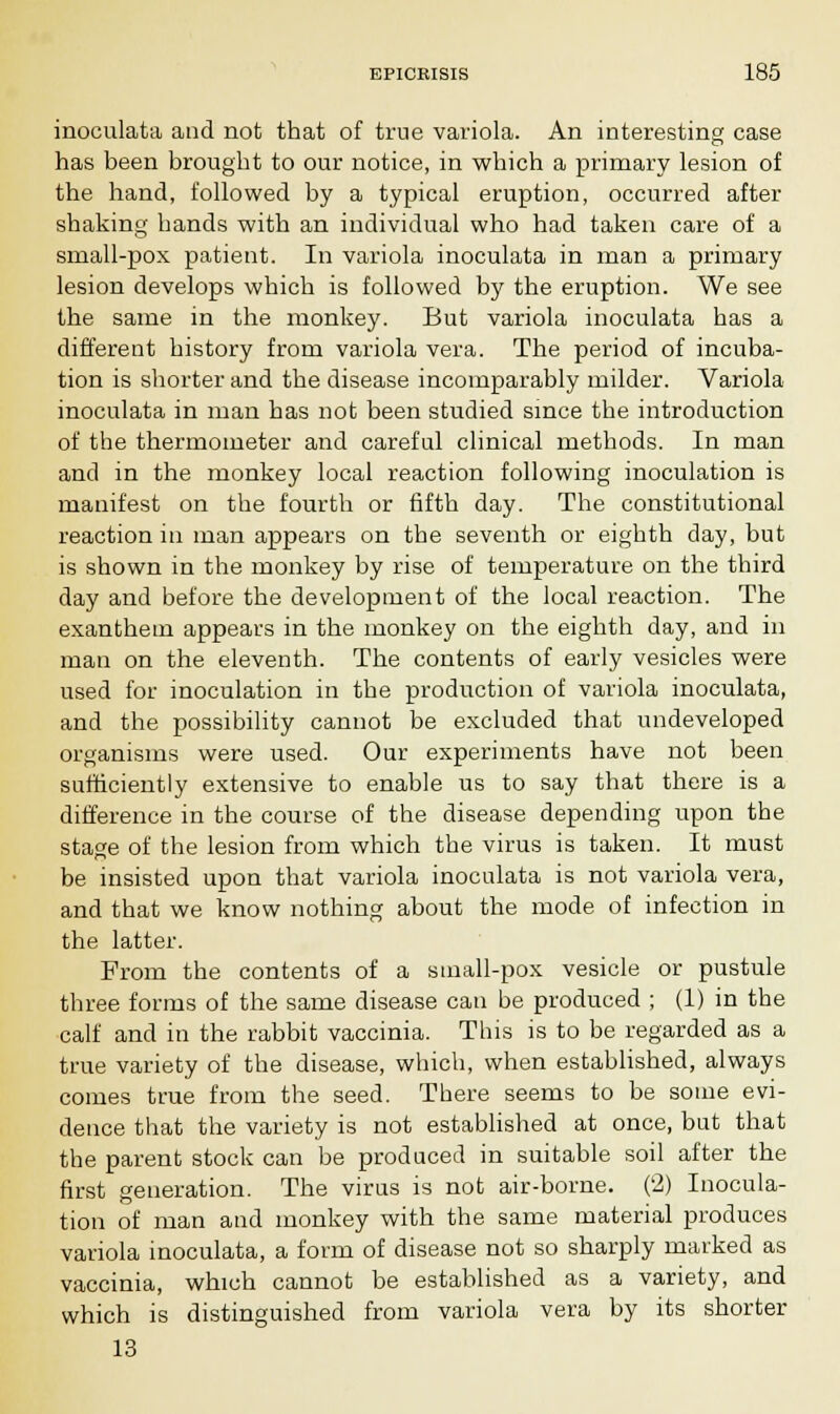 inoculata and not that of true variola. An interesting case has been brought to our notice, in which a primary lesion of the hand, followed by a typical eruption, occurred after shaking hands with an individual who had taken care of a small-pox patient. In variola inoculata in man a primary lesion develops which is followed by the eruption. We see the same in the monkey. But variola inoculata has a different history from variola vera. The period of incuba- tion is shorter and the disease incomparably milder. Variola inoculata in man has not been studied since the introduction of the thermometer and careful clinical methods. In man and in the monkey local reaction following inoculation is manifest on the fourth or fifth day. The constitutional reaction in man appears on the seventh or eighth day, but is shown in the monkey by rise of temperature on the third day and before the development of the local reaction. The exanfchem appears in the monkey on the eighth day, and in man on the eleventh. The contents of early vesicles were used for inoculation in the production of variola inoculata, and the possibility cannot be excluded that undeveloped organisms were used. Our experiments have not been sufficiently extensive to enable us to say that there is a difference in the course of the disease depending upon the stage of the lesion from which the virus is taken. It must be insisted upon that variola inoculata is not variola vera, and that we know nothing about the mode of infection in the latter. From the contents of a small-pox vesicle or pustule three forms of the same disease can be produced ; (1) in the calf and in the rabbit vaccinia. This is to be regarded as a true variety of the disease, which, when established, always comes true from the seed. There seems to be some evi- dence that the variety is not established at once, but that the parent stock can be produced in suitable soil after the first generation. The virus is not air-borne. (2) Inocula- tion of man and monkey with the same material produces variola inoculata, a form of disease not so sharply marked as vaccinia, which cannot be established as a variety, and which is distinguished from variola vera by its shorter 13