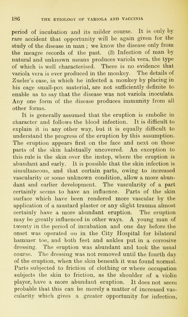 period of incubation and its milder course. It is only by rare accident tbat opportunity will be again given for the study of the disease in man ; we know the disease only from the meagre records of the past. (3) Infection of man by natural and unknown means produces variola vera, the type of which is well characterised. There is no evidence that variola vera is ever produced in the monkey. The details of Zueler's case, in which he infected a monkey by placing in his cage small-pox material, are not sufficiently definite to enable us to say that the disease was not variola inoculata. Any one form of the disease produces immunity from all other forms. It is generally assumed that the eruption is embolic in character and follows the blood infection. It is difficult to explain it in any other way, but it is equally difficult to understand the progress of the eruption by this assumption. The eruption appears first on the face and next on those parts of the skin habitually uncovered. An exception to this rule is the skin over the instep, where the eruption is abundant and early. It is possible that the skin infection is simultaneous, and that certain parts, owing to increased vascularity or some unknown condition, allow a more abun- dant and earlier development. The vascularity of a part certainly seems to have an influence. Parts of the skin surface which have been rendered more vascular by the application of a mustard plaster or any slight trauma almost certainly have a more abundant eruption. The eruption may be greatly influenced in other ways. A young man of twenty in the period of incubation and one day before the onset was operated on in the City Hospital for bilateral hammer toe, and both feet and ankles put in a corrosive dressing. The eruption was abundant and took the usual course. The dressing was not removed until the fourth day of the eruption, when the skin beneath it was found normal. Parts subjected to friction of clothing or where occupation subjects the skin to friction, as the shoulder of a violin player, have a more abundant eruption. It does not seem probable that this can be merely a matter of increased vas- cularity which gives a greater opportunity for infection,