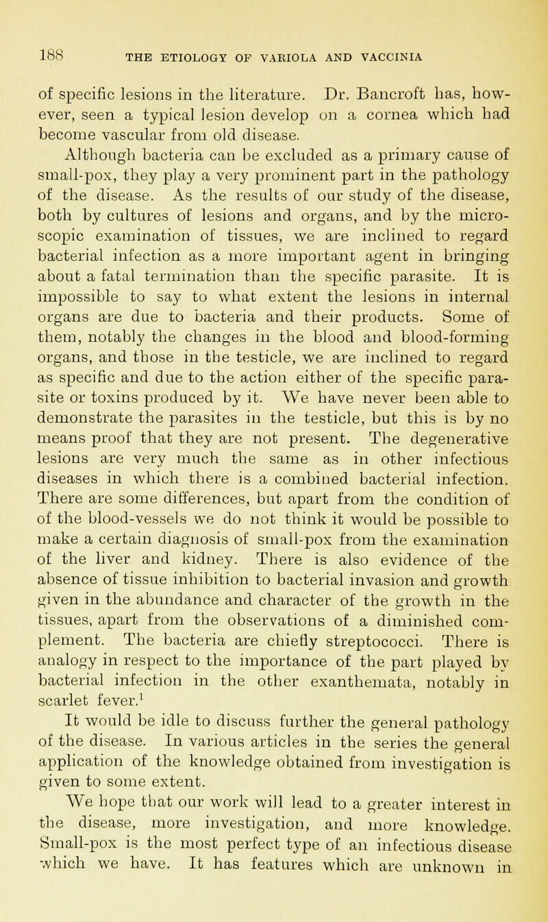 of specific lesions in the literature. Dr. Bancroft has, how- ever, seen a typical lesion develop on a cornea which had become vascular from old disease. Although bacteria can be excluded as a primary cause of small-pox, they play a very prominent part in the pathology of the disease. As the results of our study of the disease, both by cultures of lesions and organs, and by the micro- scopic examination of tissues, we are inclined to regard bacterial infection as a more important agent in bringing about a fatal termination than the specific parasite. It is impossible to say to what extent the lesions in internal organs are due to bacteria and their products. Some of them, notably the changes in the blood and blood-forming organs, and those in the testicle, we are inclined to regard as specific and due to the action either of the specific para- site or toxins produced by it. We have never been able to demonstrate the parasites in the testicle, but this is by no means proof that they are not present. The degenerative lesions are very much the same as in other infectious diseases in which there is a combined bacterial infection. There are some differences, but apart from the condition of of the blood-vessels we do not think it would be possible to make a certain diagnosis of small-pox from the examination of the liver and kidney. There is also evidence of the absence of tissue inhibition to bacterial invasion and growth given in the abundance and character of the growth in the tissues, apart from the observations of a diminished com- plement. The bacteria are chiefly streptococci. There is analogy in respect to the importance of the part played by bacterial infection in the other exanthemata, notably in scarlet fever.1 It would be idle to discuss further the general pathology of the disease. In various articles in the series the general application of the knowledge obtained from investigation is given to some extent. We hope that our work will lead to a greater interest in the disease, more investigation, and more knowledge. Small-pox is the most perfect type of an infectious disease which we have. It has features which are unknown in