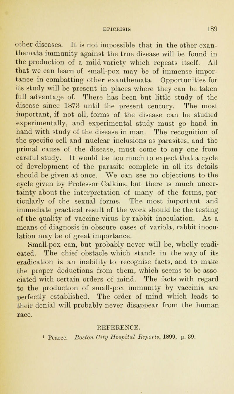 other diseases. It is not impossible that in the other exan- themata immunity against the true disease will be found in the production of a mild variety which repeats itself. All that we can learn of small-pox may be of immense impor- tance in combatting other exanthemata. Opportunities for its study will be present in places where they can be taken full advantage of. There has been but little study of the disease since 1873 until the present century. The most important, if not all, forms of the disease can be studied experimentally, and experimental study must go hand in hand with study of the disease in man. The recognition of the specific cell and nuclear inclusions as parasites, and the primal cause of the disease, must come to any one from careful study. It would be too much to expect that a cycle of development of the parasite complete in all its details should be given at once. We can see no objections to the cycle given by Professor Calkins, but there is much uncer- tainty about the interpretation of many of the forms, par- ticularly of the sexual forms. The most important and immediate practical result of the work should be the testing of the quality of vaccine virus by rabbit inoculation. As a means of diagnosis in obscure cases of variola, rabbit inocu- lation may be of great importance. Small-pox can, but probably never will be, wholly eradi- cated. The chief obstacle which stands in the way of its eradication is an inability to recognise facts, and to make the proper deductions from them, which seems to be asso- ciated with certain orders of mind. The facts with regard to the production of small-pox immunity by vaccinia are perfectly established. The order of mind which leads to their denial will probably never disappear from the human race. REFERENCE. 1 Pearce. Boston City Hospital Bcports, 1899, p. 39.