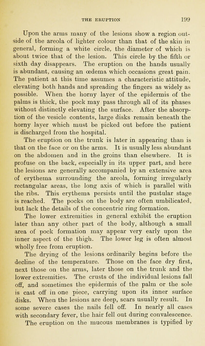 Upon the arms many of the lesions show a region out- side of the areola of lighter colour than that of the skin in general, forming a white circle, the diameter of which is about twice that of the lesion. This circle by the fifth or sixth day disappears. The eruption on the hands usually is abundant, causing an oedema which occasions great pain. The patient at this time assumes a characteristic attitude, elevating both hands and spreading the fingers as widely as possible. When the horny layer of the epidermis of the palms is thick, the pock may pass through all of its phases without distinctly elevating the surface. After the absorp- tion of the vesicle contents, large disks remain beneath the horny layer which must be picked out before the patient is discharged from the hospital. The eruption on the trunk is later in appearing than is that on the face or on the arms. It is usually less abundant on the abdomen and in the groins than elsewhere. It is profuse on the back, especially in its upper part, and here the lesions are generally accompanied by an extensive area of erythema surrounding the areola, forming irregularly rectangular areas, the long axis of which is parallel with the ribs. This erythema persists until the pustular stage is reached. The pocks on the body are often umbilicated, but lack the details of the concentric ring formation. The lower extremities in general exhibit the eruption later than any other part of the body, although a small area of pock formation may appear very early upon the inner aspect of the thigh. The lower leg is often almost wholly free from eruption. The drying of the lesions ordinarily begins before the decline of the temperature. Those on the face dry first, next those on the arms, later those on the trunk and the lower extremities. The crusts of the individual lesions fall off, and sometimes the epidermis of the palm or the sole is cast off in one piece, carrying upon its inner surface disks. When the lesions are deep, scars usually result. In some severe cases the nails fell off. In nearly all cases with secondary fever, the hair fell out during convalescence. The eruption on the mucous membranes is typified by