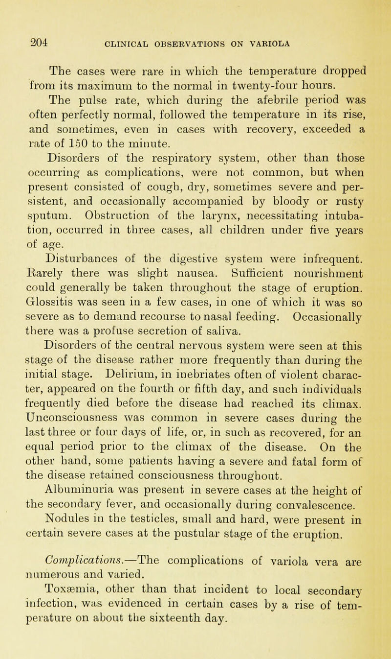 The cases were rare in which the temperature dropped from its maximum to the normal in twenty-four hours. The pulse rate, which during the afebrile period was often perfectly normal, followed the temperature in its rise, and sometimes, even in cases with recovery, exceeded a rate of 150 to the minute. Disorders of the respiratory system, other than those occurring as complications, were not common, but when present consisted of cough, dry, sometimes severe and per- sistent, and occasionally accompanied by bloody or rusty sputum. Obstruction of the larynx, necessitating intuba- tion, occurred in three cases, all children under five years of age. Disturbances of the digestive system were infrequent. Rarely there was slight nausea. Sufficient nourishment could generally be taken throughout the stage of eruption. Glossitis was seen in a few cases, in one of which it was so severe as to demand recourse to nasal feeding. Occasionally there was a profuse secretion of saliva. Disorders of the central nervous system were seen at this stage of the disease rather more frequently than during the initial stage. Delirium, in inebriates often of violent charac- ter, appeared on the fourth or fifth day, and such individuals frequently died before the disease had reached its climax. Unconsciousness was common in severe cases during the last three or four days of life, or, in such as recovered, for an equal period prior to the climax of the disease. On the other hand, some patients having a severe and fatal form of the disease retained consciousness throughout. Albuminuria was present in severe cases at the height of the secondary fever, and occasionally during convalescence. Nodules in the testicles, small and hard, were present in certain severe cases at the pustular stage of the eruption. Complications.—The complications of variola vera are numerous and varied. Toxaemia, other than that incident to local secondary infection, was evidenced in certain cases by a rise of tem- perature on about the sixteenth day.