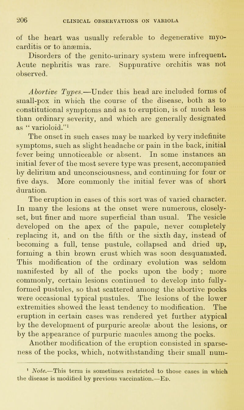 of the heart was usually referable to degenerative myo- carditis or to anaemia. Disorders of the genito-urinary system were infrequent. Acute nephritis was rare. Suppurative orchitis was not observed. Abortive Types.—Under this head are included forms of small-pox in which the course of the disease, both as to constitutional symptoms and as to eruption, is of much less than ordinary severity, and which are generally designated as  varioloid.1 The onset in such cases may be marked by very indefinite symptoms, such as slight headache or pain in the back, initial fever being unnoticeable or absent. In some instances an initial fever of the most severe type was present, accompanied by delirium and unconsciousness, and continuing for four or five days. More commonly the initial fever was of short duration. The eruption in cases of this sort was of varied character. In many the lesions at the onset were numerous, closely- set, but finer and more superficial than usual. The vesicle developed on the apex of the papule, never completely replacing it, and on the fifth or the sixth day, instead of becoming a full, tense pustule, collapsed and dried up, forming a thin brown crust which was soon desquamated. This modification of the ordinary evolution was seldom manifested by all of the pocks upon the body; more commonly, certain lesions continued to develop into fully- formed pustules, so that scattered among the abortive pocks were occasional typical pustules. The lesions of the lower extremities showed the least tendency to modification. The eruption in certain cases was rendered yet further atypical by the development of purpuric areolae about the lesions, or by the appearance of purpuric macules among the pocks. Another modification of the eruption consisted in sparse- ness of the pocks, which, notwithstanding their small num- ' Note.—This terra is sometimes restricted to those cases in which the disease is modified by previous vaccination.—Ed.