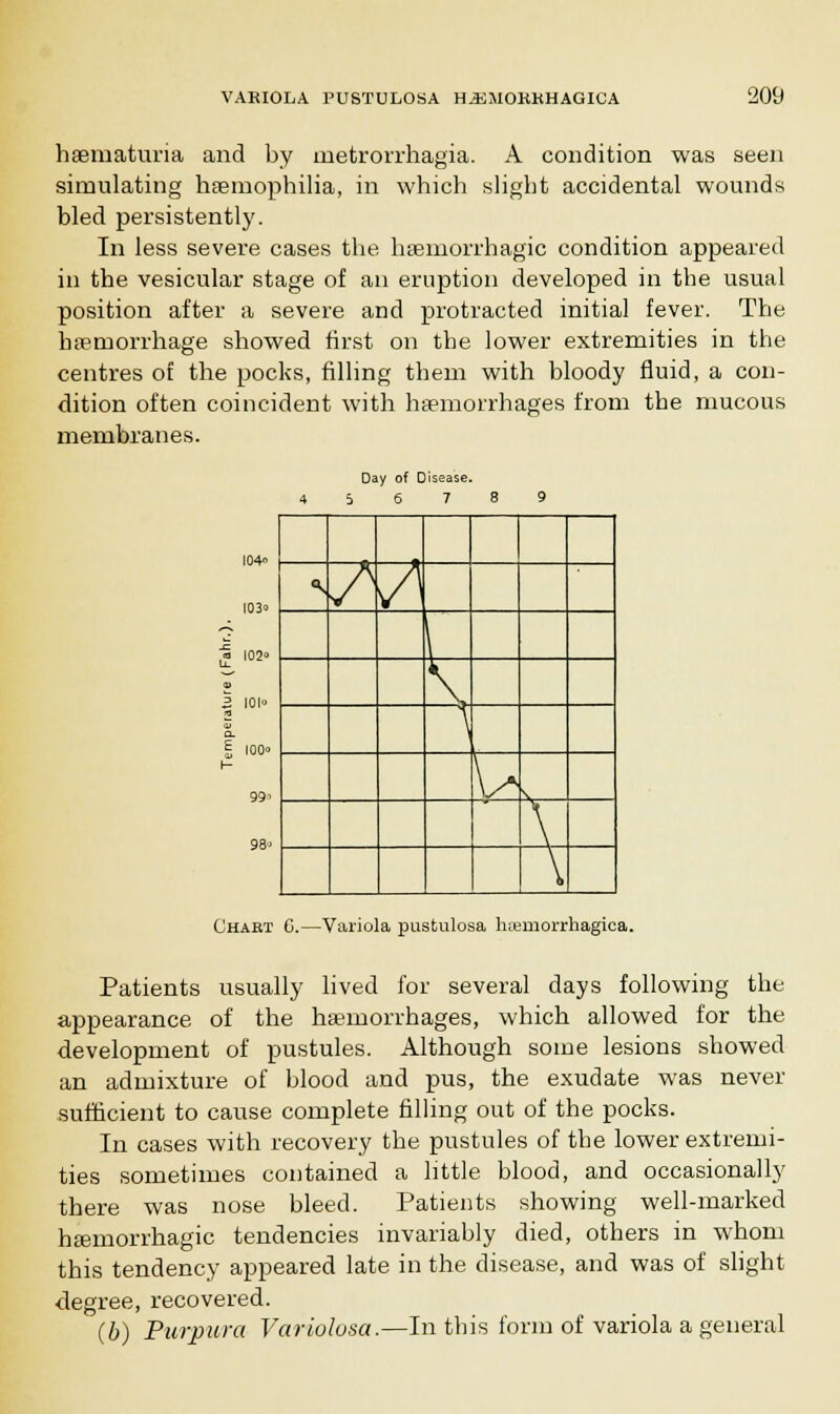 haematuria and by metrorrhagia. A condition was seen simulating haemophilia, in which slight accidental wounds bled persistently. In less severe cases the haemorrhagic condition appeared in the vesicular stage of an eruption developed in the usual position after a severe and protracted initial fever. The haemorrhage showed first on the lower extremities in the centres of the pocks, filling them with bloody fluid, a con- dition often coincident with haemorrhages from the mucous membranes. Day of Disease. 5 6 7 ,» 102 2 101° Q. I 100° 99, 98° «s s A \ \ \ V X \ Chakt G.—Variola pustulosa hemorrhagica. Patients usually lived for several days following the appearance of the haemorrhages, which allowed for the development of pustules. Although some lesions showed an admixture of blood and pus, the exudate was never sufficient to cause complete filling out of the pocks. In cases with recovery the pustules of the lower extremi- ties sometimes contained a little blood, and occasionally there was nose bleed. Patients showing well-marked haemorrhagic tendencies invariably died, others in whom this tendency appeared late in the disease, and was of slight degree, recovered. (b) Purpura Variolosa.—In this form of variola a general