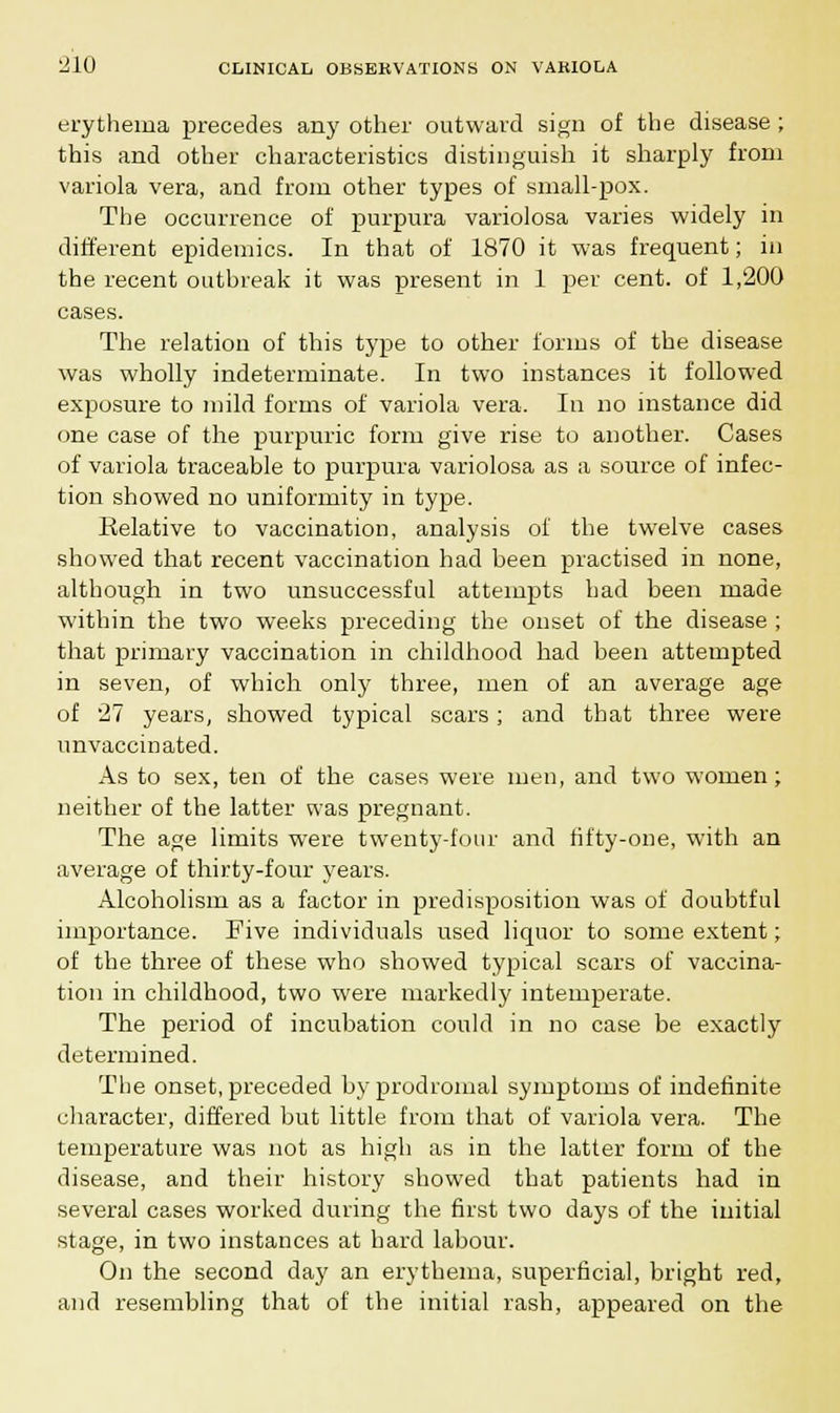 erythema precedes any other outward sign of the disease ; this and other characteristics distinguish it sharply from variola vera, and from other types of small-pox. The occurrence of purpura variolosa varies widely in different epidemics. In that of 1870 it was frequent; in the recent outbreak it was present in 1 per cent, of 1,200 cases. The relation of this type to other forms of the disease was wholly indeterminate. In two instances it followed exposure to mild forms of variola vera. In no instance did one case of the purpuric form give rise to another. Cases of variola traceable to purpura variolosa as a source of infec- tion showed no uniformity in type. Relative to vaccination, analysis of the twelve cases showed that recent vaccination had been practised in none, although in two unsuccessful attempts had been made within the two weeks preceding the onset of the disease ; that primary vaccination in childhood had been attempted in seven, of which only three, men of an average age of 27 years, showed typical scars; and that three were unvaccinated. As to sex, ten of the cases were men, and two women; neither of the latter was pregnant. The age limits were twenty-four and fifty-one, with an average of thirty-four years. Alcoholism as a factor in predisposition was of doubtful importance. Five individuals used liquor to some extent; of the three of these who showed typical scars of vaccina- tion in childhood, two were markedly intemperate. The period of incubation could in no case be exactly determined. The onset, preceded by prodromal symptoms of indefinite character, differed but little from that of variola vera. The temperature was not as high as in the latter form of the disease, and their history showed that patients had in several cases worked during the first two days of the initial stage, in two instances at hard labour. On the second day an erythema, superficial, bright red, and resembling that of the initial rash, appeared on the