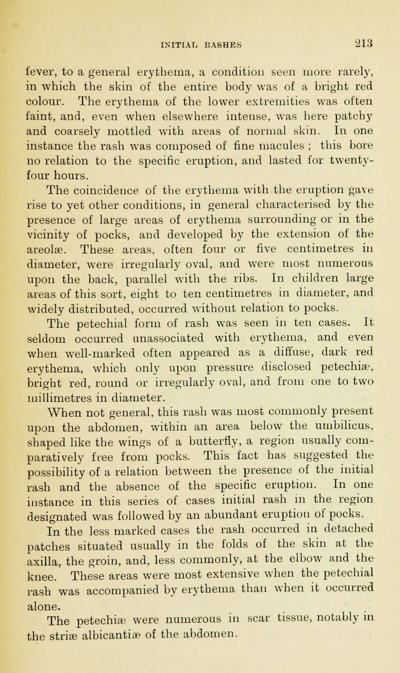 fever, to a general erythema, a condition seen more rarely, in which the skin of the entire body was of a bright red colour. The erythema of the lower extremities was often faint, and, even when elsewhere intense, was here patchy and coarsely mottled with areas of normal skin. In one instance the rash was composed of fine macules ; this bore no relation to the specific eruption, and lasted for twenty- four hours. The coincidence of the erythema with the eruption gave rise to yet other conditions, in general characterised by the presence of large areas of erythema surrounding or in the vicinity of pocks, and developed by the extension of the areolae. These areas, often four or five centimetres in diameter, were irregularly oval, and were most numerous upon the back, parallel with the ribs. In children large areas of this sort, eight to ten centimetres in diameter, and widely distributed, occurred without relation to pocks. The petechial form of rash was seen in ten cases. It seldom occurred unassociated with erythema, and even when well-marked often appeared as a diffuse, dark red erythema, which only upon pressure disclosed petechia', bright red, round or irregularly oval, and from one to two millimetres in diameter. When not general, this rash was most commonly present upon the abdomen, within an area below the umbilicus, shaped like the wings of a butterfly, a region usually com- paratively free from pocks. This fact has suggested the possibility of a relation between the presence of the initial rash and the absence of the specific eruption. In one instance in this series of cases initial rash in the region designated was followed by an abundant eruption of pocks. In the less marked cases the rash occurred in detached patches situated usually in the folds of the skin at the axilla, the groin, and, less commonly, at the elbow and the knee. These areas were most extensive when the petechial rash was accompanied by erythema than when it occurred alone. The petechias were numerous in scar tissue, notably in the striae albicantiae of the abdomen.