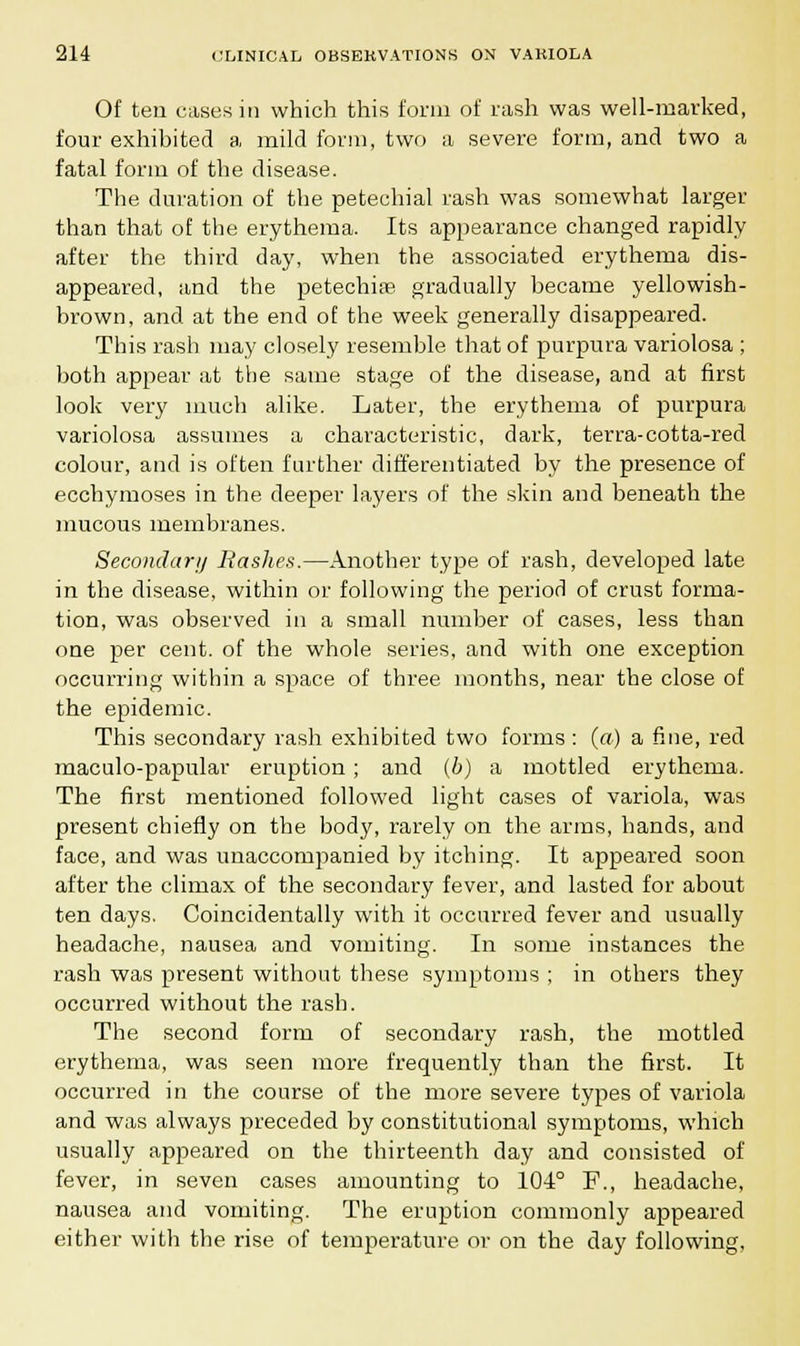 Of ten cases in which this form of rash was well-marked, four exhibited a mild form, two a severe form, and two a fatal form of the disease. The duration of the petechial rash was somewhat larger than that of the erythema. Its appearance changed rapidly after the third day, when the associated erythema dis- appeared, and the petechia gradually became yellowish- brown, and at the end of the week generally disappeared. This rash may closely resemble that of purpura variolosa ; both appear at the same stage of the disease, and at first look very much alike. Later, the erythema of purpura variolosa assumes a characteristic, dark, terra-cotta-red colour, and is often further differentiated by the presence of ecchymoses in the deeper layers of the skin and beneath the mucous membranes. Secondary Bashes.—Another type of rash, developed late in the disease, within or following the period of crust forma- tion, was observed in a small number of cases, less than one per cent, of the whole series, and with one exception occurring within a space of three months, near the close of the epidemic. This secondary rash exhibited two forms : (a) a fine, red maculo-papular eruption ; and (b) a mottled erythema. The first mentioned followed light cases of variola, was present chiefly on the body, rarely on the arms, hands, and face, and was unaccompanied by itching. It appeared soon after the climax of the secondary fever, and lasted for about ten days. Coincidentally with it occurred fever and usually headache, nausea and vomiting. In some instances the rash was present without these symptoms ; in others they occurred without the rash. The second form of secondary rash, the mottled erythema, was seen more frequently than the first. It occurred in the course of the more severe types of variola and was always preceded by constitutional symptoms, which usually appeared on the thirteenth day and consisted of fever, in seven cases amounting to 10-4° F., headache, nausea and vomiting. The eruption commonly appeared either with the rise of temperature or on the day following.