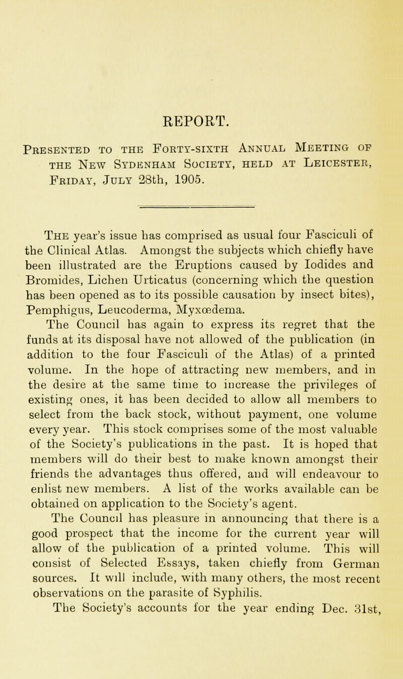 REPORT. Pbesented to the Forty-sixth Annual Meeting op the New Sydenham Society, held at Leicester, Friday, July 28th, 1905. The year's issue has comprised as usual four Fasciculi of the Clinical Atlas. Amongst the subjects which chiefly have been illustrated are the Eruptions caused by Iodides and Bromides, Lichen Urticatus (concerning which the question has been opened as to its possible causation by insect bites), Pemphigus, Leucoderma, Myxoedema. The Council has again to express its regret that the funds at its disposal have not allowed of the publication (in addition to the four Fasciculi of the Atlas) of a printed volume. In the hope of attracting new members, and in the desire at the same time to increase the privileges of existing ones, it has been decided to allow all members to select from the back stock, without payment, one volume every year. This stock comprises some of the most valuable of the Society's publications in the past. It is hoped that members will do their best to make known amongst their friends the advantages thus offered, and will endeavour to enlist new members. A list of the works available can be obtained on application to the Society's agent. The Council has pleasure in announcing that there is a good prospect that the income for the current year will allow of the publication of a printed volume. This will consist of Selected Essays, taken chiefly from German sources. It will include, with many others, the most recent observations on the parasite of Syphilis. The Society's accounts for the year ending Dec. 31st,