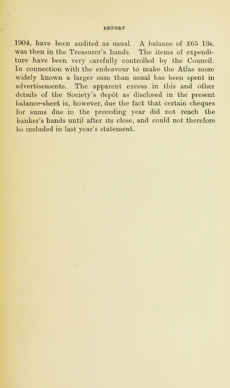 KEPOKT 1904, have been audited as usual. A balance of A'65 13s. was then in the Treasurer's bands. The items of expendi- ture have been very carefully controlled by the Council. In connection with the endeavour to make the Atlas more widely known a larger sum than usual has been spent in advertisements. The apparent excess in this and other details of the Society's depot as disclosed in the present balance-sheet is, however, due the fact that certain cheques for sums due in the preceding year did not reach the banker's hands until after its close, and could not therefore be included in last year's statement.