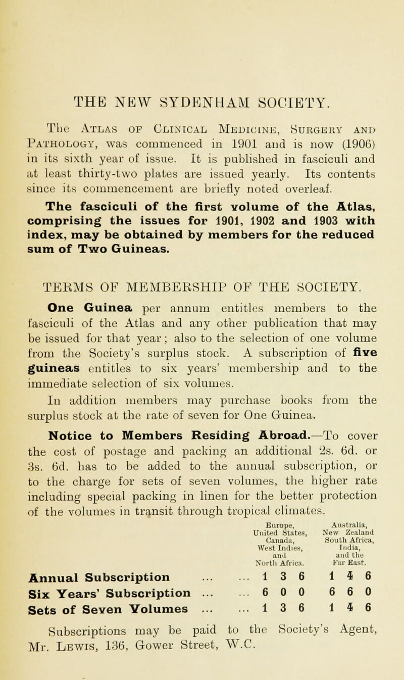 THE NEW SYDENHAM SOCIETY. The Atlas of Clinical Medicine, Surgery and Pathology, was commenced in 1901 and is now (1906) in its sixth year of issue. It is published in fasciculi and at least thirty-two plates are issued yearly. Its contents since its commencement are briefly noted overleaf. The fasciculi of the first volume of the Atlas, comprising the issues for 1901, 1902 and 1903 with index, may be obtained by members for the reduced sum of Two Guineas. TEKMS OF MEMBERSHIP OE THE SOCIETY. One Guinea per annum entitles members to the fasciculi of the Atlas and any other publication that may be issued for that year; also to the selection of one volume from the Society's surplus stock. A subscription of five guineas entitles to six years' membership and to the immediate selection of six volumes. In addition members may purchase books from the surplus stock at the rate of seven for One Guinea. Notice to Members Residing Abroad.—To cover the cost of postage and packing an additional 2s. 6d. or 3s. 6d. has to be added to the annual subscription, or to the charge for sets of seven volumes, the higher rate including special packing in linen for the better protection of the volumes in transit through tropical climates. Annual Subscription Six Years' Subscription ... Sets of Seven Volumes ... Subscriptions may be paid to the Society's Agent, Mr. Lewis, 136, Gower Street, W.C. Europe, United States, Canada, West Indies, and North Africa. Australia, New Zealand South Africa, India, and the Far East. 1 3 6 l 4 6 6 0 0 6 6 0 1 3 6 l 4 6