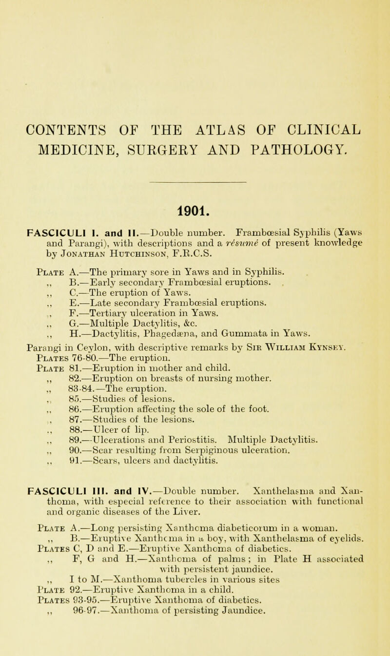 CONTENTS OF THE ATLAS OF CLINICAL MEDICINE, SURGERY AND PATHOLOGY. 1901. FASCICULI I. and II.—Double number. Frambcesial Syphilis (Yaws and Parangi), with descriptions and a resume of present knowledge by Jonathan Hutchinson, F.R.C.S. Plate A.—The primary sore in Yaws and in Syphilis. „ B.—Early secondary Frambcesial eruptions. „ C.—The eruption of Yaws. E.—Late secondary Frambcesial eruptions. F.—Tertiary ulceration in Yaws. G.—Multiple Dactylitis, &c. ,, H.—Dactylitis, Phagedena, and Gummata in Yaws. Parangi in Ceylon, with descriptive remarks by Sir William Kynsey. Plates 76-80.—The eruption. Plate 81.—Eruption in mother and child. „ 82.—Eruption on breasts of nursing mother. 83-84.—The eruption. 85.—Studies of lesions. 86.—Eruption affecting the sole of the foot. 87.—Studies of the lesions. 88.—Ulcer of lip. 89.—Ulcerations and Periostitis. Multiple Dactylitis. ., 90.—Scar resulting from Serpiginous ulceration. 91.—Scars, ulcers and dactylitis. FASCICULI III. and IV.—Double number. Xanthelasma and Xan- thoma, with especial reference to their association with functional and organic diseases of the Liver. Plate A.—Long persisting Xanthoma diabeticoium in a woman. ,, B.—Eiuptive Xanthoma in a boy, with Xanthelasma of eyelids. Plates C, D and E.—Eruptive Xanthoma of diabetics. ,, F, G and H.—Xanthoma of palms ; in Plate H associated with persistent jaundice. „ I to M.—Xanthoma tubercles in various sites Plate 92.—Eruptive Xanthoma in a child. Plates 93-95.—Eruptive Xanthoma of diabetics. „ 96-97.—Xanthoma of persisting Jaundice.