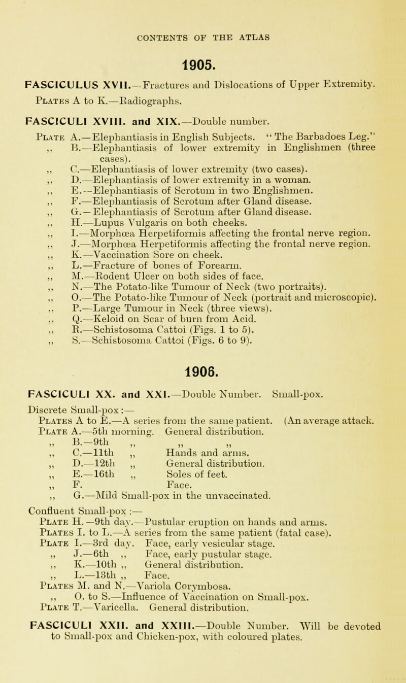 1905. FASCICULUS XVII. —Fractures and Dislocations of Upper Extremity. Plates A to K.—Radiographs. FASCICULI Will, and XIX.—Double number. Plate A.—Elephantiasis in English Subjects.  The Barbadoes Leg. ,, B.—Elephantiasis of lower extremity in Englishmen (three cases). C.—Elephantiasis of lower extremity (two cases). D.—Elephantiasis of lower extremity in a woman. E.—Elephantiasis of Scrotum in two Englishmen. F.—Elephantiasis of Scrotum after Gland disease. Ox.— Elephantiasis of Scrotum after Gland disease. H.—Lupus Vulgaris on both cheeks. I.—Morphoea Herpetiformis affecting the frontal nerve region. J.—Morphoea Herpetiformis affecting the frontal nerve region. K.—Vaccination Sore on cheek. L.—Fracture of bones of Forearm. M.—Rodent Ulcer on both sides of face. N.—The Potato-like Tumour of Neck (two portraits). O.—The Potato-like Tumour of Neck (portrait and microscopic). P.—Large Tumour in Neck (three views). Q.—Keloid on Scar of burn from Acid. R.—Schistosoma Cattoi (Figs. 1 to 5). S.— Schistosoma O'attoi (Figs. 6 to 9). 1906. FASCICULI XX. and XXI.—Double Number. Small-pox. Discrete Small-pox:— Plates A to E.—A series from the same patient. (An average attack. Plate A.—5th morning. General distribution. B.-9th „ C.—11th „ Hands and arms. D.—12th „ General distribution. E.—16th „ Soles of feet. F. Face. G.—Mild Small-pox in the unvaceinated. Confluent Small-pox :— Plate H. —9th day.—Pustular eruption on hands and arms. Plates I. to L.—A series from the same patient (fatal case). Plate I.—3rd day. Face, early vesicular stage. „ J.—6th ,, Face, early pustular stage. ,, K.—10th ., General distribution. „ L.—13th „ Face. Plates M. and N.—Variola Corymbosa. „ O. to S.—Influence of Vaccination on Small-pox. Plate T.—Varicella. CJeneral distribution. FASCICULI XXII. and XXIII.—Double Number. Will be devoted to Small-pox and Chicken-pox, with coloured plates.
