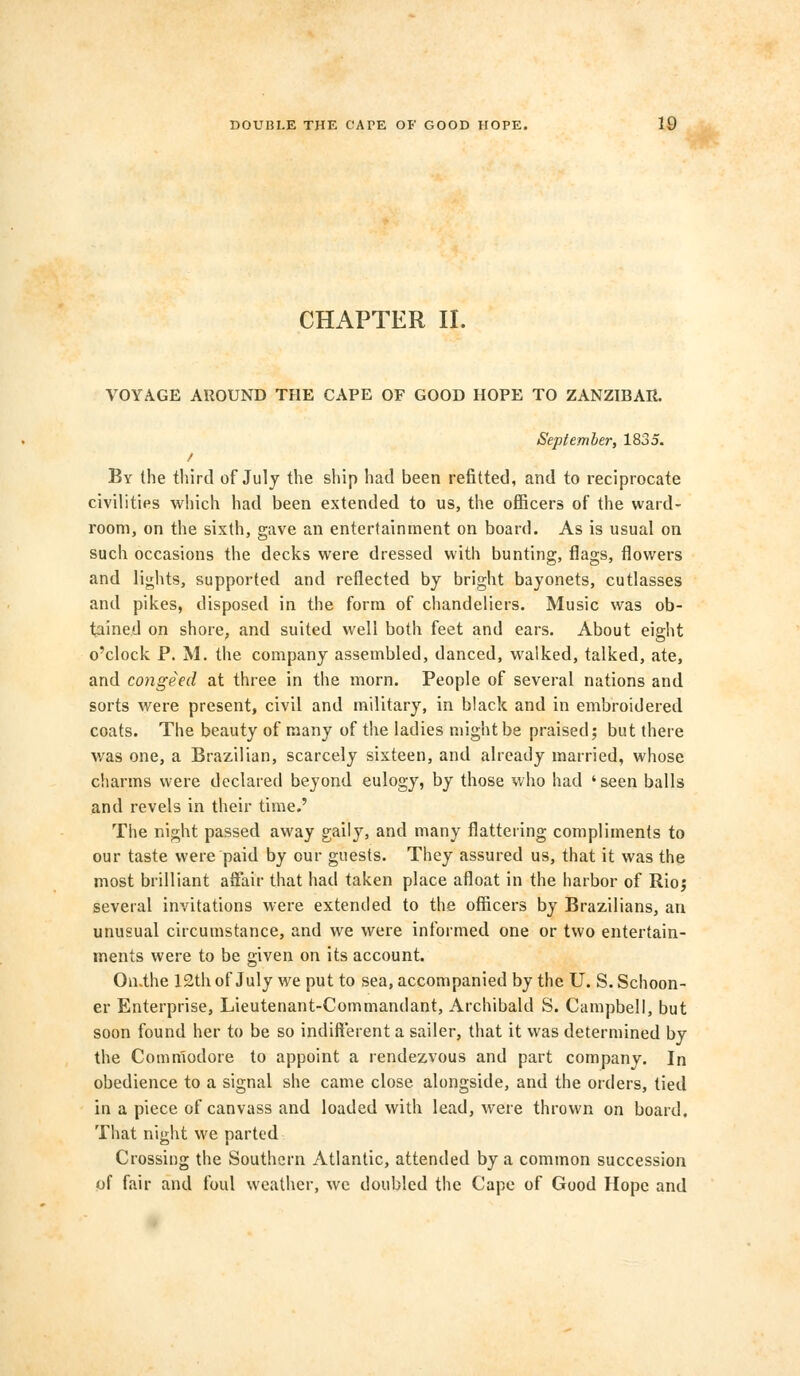 CHAPTER II. VOYAGE AROUND THE CAPE OF GOOD HOPE TO ZANZIBAR. September, 1835. By the third of July the ship had been refitted, and to reciprocate civilities which had been extended to us, the officers of the ward- room, on the sixth, gave an entertainment on board. As is usual on such occasions the decks were dressed with bunting, flags, flowers and lights, supported and reflected by bright bayonets, cutlasses and pikes, disposed in the form of chandeliers. Music was ob- tained on shore, and suited well both feet and ears. About eight o'clock P. M. the company assembled, danced, walked, talked, ate, and congeed at three in the morn. People of several nations and sorts were present, civil and military, in black and in embroidered coats. The beauty of many of the ladies might be praised; but there was one, a Brazilian, scarcely sixteen, and already married, whose charms were declared beyond eulogy, by those who had 'seen balls and revels in their time.' The night passed away gaily, and many flattering compliments to our taste were paid by our guests. They assured us, that it was the most brilliant affair that had taken place afloat in the harbor of Rio; several invitations were extended to the officers by Brazilians, an unusual circumstance, and we were informed one or two entertain- ments were to be given on its account. On.the 12th of July we put to sea, accompanied by the U. S. Schoon- er Enterprise, Lieutenant-Commandant, Archibald S. Campbell, but soon found her to be so indifferent a sailer, that it was determined by the Commodore to appoint a rendezvous and part company. In obedience to a signal she came close alongside, and the orders, tied in a piece of canvass and loaded with lead, were thrown on board. That night we parted Crossing the Southern Atlantic, attended by a common succession of fair and foul weather, we doubled the Cape of Good Hope and