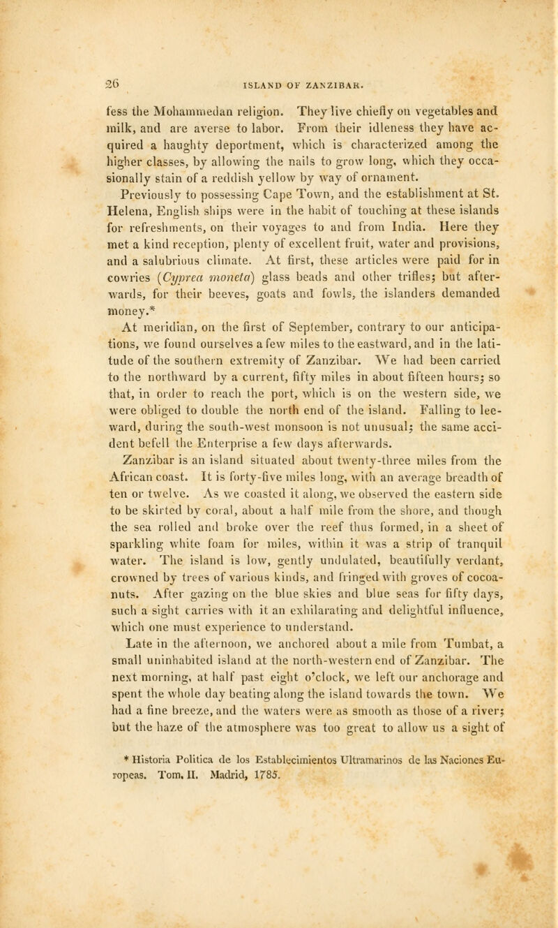 fess the Mohammedan religion. They live chiefly on vegetables and milk, and are averse to labor. From their idleness they have ac- quired a haughty deportment, which is characterized among the higher classes, by allowing the nails to grow long, which they occa- sionally stain of a reddish yellow by way of ornament. Previously to possessing Cape Town, and the establishment at St. Helena, English ships were in the habit of touching at these islands for refreshments, on their voyages to and from India. Here they met a kind reception, plenty of excellent fruit, water and provisions, and a salubrious climate. At first, these articles were paid for in cowries (Cyprea moneta) glass beads and other trifles; but after- wards, for their beeves, goats and fowls, the islanders demanded money.* At meridian, on the first of September, contrary to our anticipa- tions, we found ourselves a few miles to the eastward, and in the lati- tude of the southern extremity of Zanzibar. We had been carried to the northward by a current, fifty miles in about fifteen hours; so that, in order to reach the port, which is on the western side, we were obliged to double the north end of the island. Falling to lee- ward, during the south-west monsoon is not unusual; the same acci- dent befell the Enterprise a few days afterwards. Zanzibar is an island situated about twenty-three miles from the African coast. It is forty-five miles long, with an average breadth of ten or twelve. As we coasted it along, we observed the eastern side to be skirted by coral, about a half mile from the shore, and though the sea rolled and broke over the reef thus formed, in a sheet of sparkling white foam for miles, within it was a strip of tranquil water. The island is low, gently undulated, beautifully verdant, crowned by trees of various kinds, and fringed with groves of cocoa- nuts. After gazing on the blue skies and blue seas for fifty days, such a sight carries with it an exhilarating and delightful influence, which one must experience to understand. Late in the afternoon, we anchored about a mile from Tumbat, a small uninhabited island at the north-western end of Zanzibar. The next morning, at half past eight o'clock, we left our anchorage and spent the whole day beating along the island towards the town. VVe had a fine breeze, and the waters were as smooth as those of a river; but the haze of the atmosphere was too great to allow us a sight of * Historia Politica de los Establecimienlos Ultramarinos de las Nacioncs Eu- ropeas. Tom. II. Madrid, 1785. «