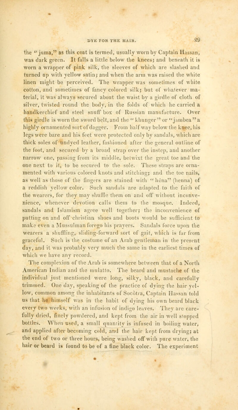 the <c juma, as this coat is termed, usually worn by Captain Hassan, was dark green. It falls a little below the knees; and beneath it is worn a wrapper of pink silk, the sleeves of which are slashed and turned up with yellow satin; and when the arm was raised the white linen might be perceived. The wrapper was sometimes of white cotton, and sometimes of fancy colored silk; but of whatever ma- terial, it was always secured about the waist by a girdle of cloth of silver, twisted round the body, in the folds of which he carried a handkerchief and steel snuff box of Russian manufacture. Over this girdle is worn the sword belt, and the  khunger or jambeaa highly ornamented sort of dagger. From halfway below the knee, his legs were bare and his feet were protected only by sandals, which are thick soles of undyed leather, fashioned after the general outline of the foot, and secured by a broad strap over the instep, and another narrow one, passing from its middle, betwixt the great toe and the one next to it, to be secured to the sole. These straps are orna- mented with various colored knots and stitching; and the toe nails, as well as those of the fingers are stained with  hena (henna) of a reddish yellow color. Such sandals are adapted to the faith of the wearers, for they may shuffle them on and off' without inconve- nience, whenever devotion calls them to the mosque. Indeed, sandals and Islam ism agree well together; the inconvenience of putting on and off christian shoes and boots would be sufficient to make even a Mussulman forego his prayers. Sandals force upon the wearers a shuffling, sliding-forward sort of gait, which is far from graceful. Such is the costume of an Arab gentleman in the present day, and it was probably very much the same in the earliest times of which we have any record. The complexion of the Arab is somewhere between that of a North American Indian and the mulatto. The beard and mustache of the individual just mentioned were long, silky, black, and carefully trimmed. One day, speaking of the practice of dying the hair vel- low, common among the inhabitants of Socotra, Captain Hassan told us that he himself was in the habit of dying his own beard black every two weeks, with an infusion of indigo leaves. They are care- fully dried, finely powdered, and kept from the air in well stopped bottles. When used, a small quantity is infused in boiling water, and applied after becoming cold, and the hair kept from drying; at the end of two or three hours, being washed off with pure water, the hair or beard is found to be of a fine black color. The experiment