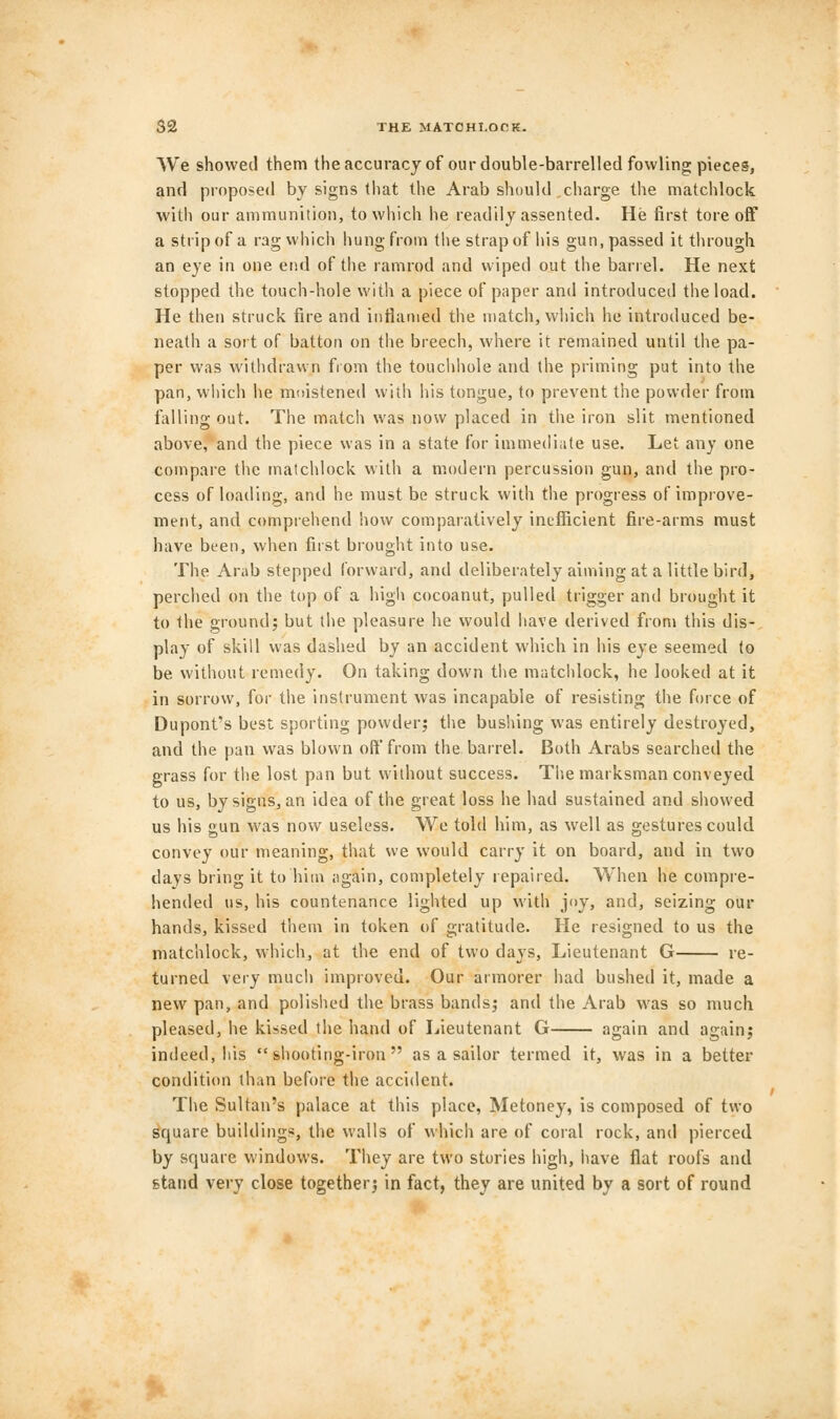 We showed them the accuracy of our double-barrelled fowling pieces, and proposed by signs that the Arab should charge the matchlock with our ammunition, to which he readily assented. He first tore off a strip of a rag which hung from the strap of his gun, passed it through an eye in one end of the ramrod and wiped out the barrel. He next stopped the touch-hole with a piece of paper and introduced the load. He then struck fire and inflamed the match, which he introduced be- neath a sort of batton on the breech, where it remained until the pa- per was withdrawn from the touchhole and the priming put into the pan, which he moistened with his tongue, to prevent the powder from falling out. The match was now placed in the iron slit mentioned above, and the piece was in a state for immediate use. Let any one compare the matchlock with a modern percussion gun, and the pro- cess of loading, and he must be struck with the progress of improve- ment, and comprehend how comparatively inefficient fire-arms must have been, when first brought into use. The Arab stepped forward, and deliberately aiming at a little bird, perched on the top of a high cocoanut, pulled trigger and brought it to the ground; but the pleasure he would have derived from this dis- play of skill was dashed by an accident which in his eye seemed to be without remedy. On taking down the matchlock, he looked at it in sorrow, for the instrument was incapable of resisting the force of Dupont's best sporting powder; the bushing was entirely destroyed, and the pan was blown oft from the barrel. Both Arabs searched the grass for the lost pan but without success. The marksman conveyed to us, by signs, an idea of the great loss he had sustained and showed us his gun was now useless. We told him, as well as gestures could convey our meaning, that we would carry it on board, and in two clays bring it to'him again, completely repaired. When he compre- hended us, his countenance lighted up with joy, and, seizing our hands, kissed them in token of gratitude. He resigned to us the matchlock, which, at the end of two days, Lieutenant G re- turned very much improved. Our armorer had bushed it, made a new pan, and polished the brass bands; and the Arab was so much pleased, he kissed the hand of Lieutenant G again and again; indeed, his shooting-iron as a sailor termed it, was in a better condition than before the accident. The Sultan's palace at this place, Metoney, is composed of two square buildings, the walls of which are of coral rock, and pierced by square windows. They are two stories high, have flat roofs and stand very close together; in fact, they are united by a sort of round