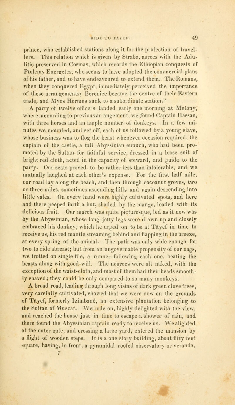 prince, who established stations along it for the protection of travel- lers. This relation which is given by Strabo, agrees with the Adu- litic preserved in Cosmas, which records the Ethiopian conquests of Ptolemy Euergetes, who seems to have adopted the commercial plans of his father, and to have endeavoured to extend them. The Romans, when they conquered Egypt, immediately perceived the importance of these arrangements; Berenice became the centre of their Eastern trade, and Myos Hormus sunk to a subordinate station. A party of twelve officers landed early one morning at Metony, where, according to previous arrangement, we found Captain Hassan, with three horses and an ample number of donkeys. In a few mi- nutes we mounted, and set off, each of us followed by a young slave, whose business was to flog the beast whenever occasion required, the captain of the castle, a tall Abyssinian eunuch, who had been pro- moted by the Sultan for faithful service, dressed in a loose suit of bright ied cloth, acted in the capacity of steward, and guide to the party. Our seats proved to be rather less than intolerable, and we mutually laughed at each other's expense. For the first half mile, our road lay along the beach, and then through cocoanut groves, two or three miles, sometimes ascending hills and again descending into little vales. On every hand were highly cultivated spots, and here and there peeped forth a hut, shaded by the mango, loaded with its delicious fruit. Our march was quite picturesque, led as it now was by the Abyssinian, whose long jetty legs were drawn up and closely embraced his donkey, which he urged on to be at Tayef in time to receive us, his red mantle streaming behind and flapping in the breeze, at every spring of the animal. The path was only wide enough for two to ride abreast; but from an ungovernable propensity of our nags, we trotted on single file, a runner following each one, beating the beasts along with good-will. The negroes were all naked, with the exception of the waist-cloth, and most of them had their heads smooth- ly shaved; they could be only compared to so many monkeys. A broad road, leading through long vistas of dark green clove trees, very carefully cultivated, showed that we were now on the grounds of Tayef, formerly Izimbane, an extensive plantation belonging to the Sultan of Muscat. We rode on, highly delighted with the view, and reached the house just in time to escape a shower of rain, and there found the Abyssinian captain ready to receive us. We alighted at the outer gate, and crossing a large yard, entered the mansion by a flight of wooden steps. It is a one story building, about fifty feet square, having, in front, a pyramidal roofed observatory or veranda, 7