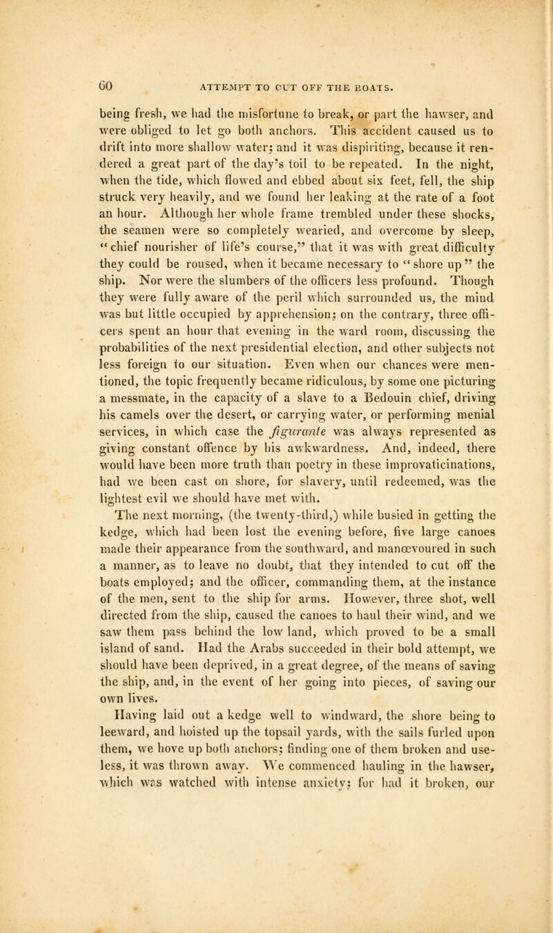 being fresh, we had the misfortune to break, or part the hawser, and were obliged to let go both anchors. This accident caused us to drift into more shallow water; and it was dispiriting, because it ren- dered a great part of the day's toil to be repeated. In the night, when the tide, which flowed and ebbed about six feet, fell, the ship struck very heavily, and we found her leaking at the rate of a foot an hour. Although her whole frame trembled under these shocks, the seamen were so completely wearied, and overcome by sleep, chief nourisher of life's course, that it was with great difficulty they could be roused, when it became necessary to shore up the ship. Nor were the slumbers of the officers less profound. Though they were fully aware of the peril which surrounded us, the mind was but little occupied by apprehension; on the contrary, three offi- cers spent an hour that evening in the ward room, discussing the probabilities of the next presidential election, and other subjects not less foreign to our situation. Even when our chances were men- tioned, the topic frequently became ridiculous, by some one picturing a messmate, in the capacity of a slave to a Bedouin chief, driving his camels over the desert, or carrying water, or performing menial services, in which case the figurante was always represented as giving constant offence by his awkwardness. And, indeed, there would have been more truth than poetry in these improvaticinations, had we been cast on shore, for slavery, until redeemed, was the lightest evil we should have met with. The next morning, (the twenty-third,) while busied in getting the kedge, which had been lost the evening before, five large canoes made their appearance from the southward, and manoevoured in such a manner, as to leave no doubt, that they intended to cut oft' the boats employed; and the officer, commanding them, at the instance of the men, sent to the ship for arms. However, three shot, well directed from the ship, caused the canoes to haul their wind, and we saw them pass behind the low land, which proved to be a small island of sand. Had the Arabs succeeded in their bold attempt, we should have been deprived, in a great degree, of the means of saving the ship, and, in the event of her going into pieces, of saving our own lives. Having laid out a kedge well to windward, the shore being to leeward, and hoisted up the topsail yards, with the sails furled upon them, we hove up both anchors; finding one of them broken and use- less, it was thrown away. We commenced hauling in the hawser, which was watched with intense anxiety; for had it broken, our