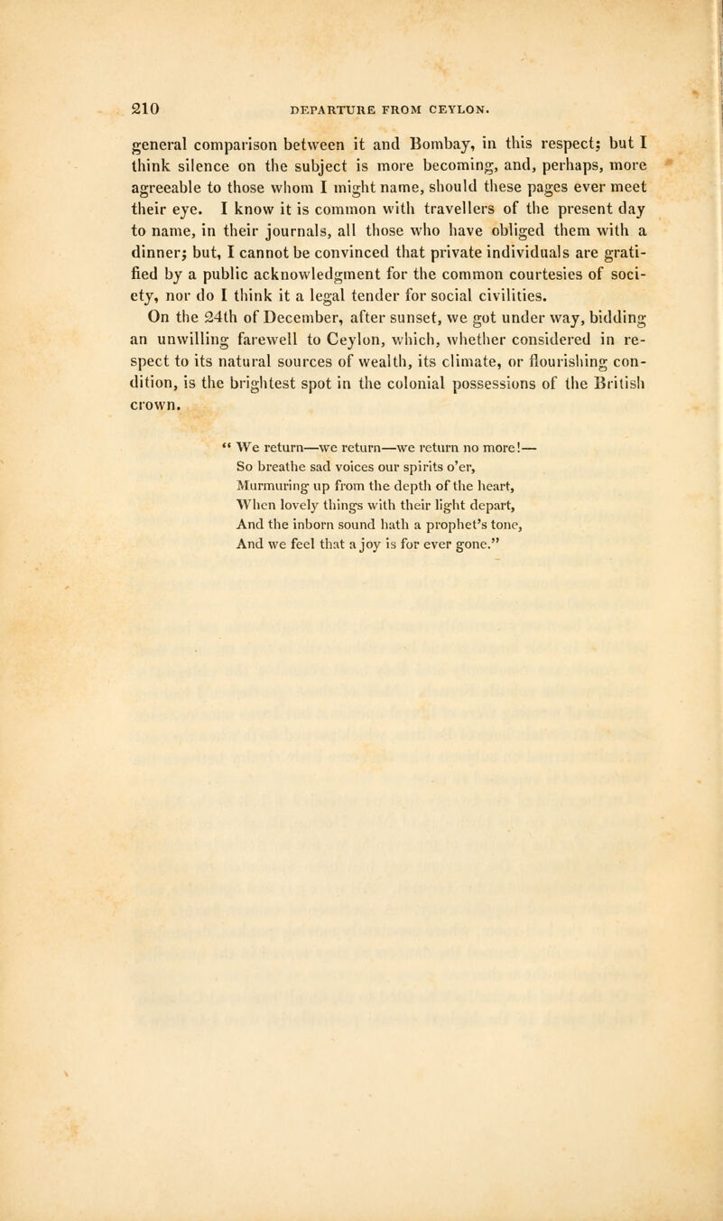 general comparison between it and Bombay, in this respect; but I think silence on the subject is more becoming, and, perhaps, more agreeable to those whom I might name, should these pages ever meet their eye. I know it is common with travellers of the present day to name, in their journals, all those who have obliged them with a dinner; but, I cannot be convinced that private individuals are grati- fied by a public acknowledgment for the common courtesies of soci- ety, nor do I think it a legal tender for social civilities. On the 24th of December, after sunset, we got under way, bidding an unwilling farewell to Ceylon, which, whether considered in re- spect to its natural sources of wealth, its climate, or flourishing con- dition, is the brightest spot in the colonial possessions of the British crown.  We return—we return—we return no more!— So breathe sad voices our spirits o'er, Murmuring' up from the depth of the heart, When lovely thing's with their light depart, And the inborn sound hath a prophet's tone, And we feel that a joy is for ever gone.