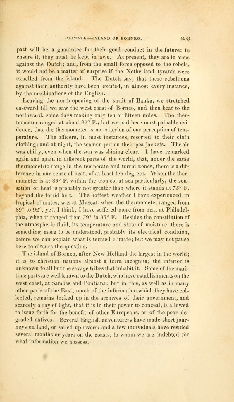 past will be a guarantee for their good conduct in the future: to ensure it, they must be kept in awe. At present, they are in arms against the Dutch; and, from the small force opposed to the rebels, it would not be a matter of surprise if the Netherland tyrants were expelled from the island. The Dutch say, that these rebellions against their authority have been excited, in almost every instance, by the machinations of the English. Leaving the north opening of the strait of Banka, we stretched eastward till we saw the west coast of Borneo, and then beat to the northward, some days making only ten or fifteen miles. The ther- mometer ranged at about 82° F.; but we had here most palpable evi- dence, that the thermometer is no criterion of our perception of tem- perature. The officers, in most instances, resorted to their cloth clothing; and at night, the seamen put on their pea-jackets. The air was chilly, even when the sun was shining clear. I have remarked again and again in different parts of the world, that, under the same thermometric range in the temperate and torrid zones, there is a dif- ference in our sense of heat, of at least ten degrees. When the ther- mometer is at 85° F. within the tropics, at sea particularly, the sen- sation of heat is probably not greater than where it stands at 75° F. beyond the torrid belt. The hottest weather I have experienced in tropical climates, was at Muscat, when the thermometer ranged from 89° to 92°, yet, I think, I have suffered more from heat at Philadel- phia, when it ranged from 79° to 83° F. Besides the constitution of the atmospheric fluid, its temperature and state of moisture, there is something more to be understood, probably its electrical condition, before we can explain what is termed climate; but we may not pause here to discuss the question. The island of Borneo, after New Holland the largest in the world; it is to christian nations almost a terra incognita; the interior is unknown to all but the savage tribes that inhabit it. Some of the mari- time parts are well known to the Dutch, who have establishments on the west coast, at Sambas and Pontiana: but in this, as well as in many other parts of the East, much of the information which they have col- lected, remains locked up in the archives of their government, and scarcely a ray of light, that it is in their power to conceal, is allowed to issue forth for the benefit of other Europeans, or of the poor de- graded natives. Several English adventurers have made short jour- neys on land, or sailed up rivers; and a few individuals have resided several months or years on the coasts, to whom we are indebted for what information we possess.