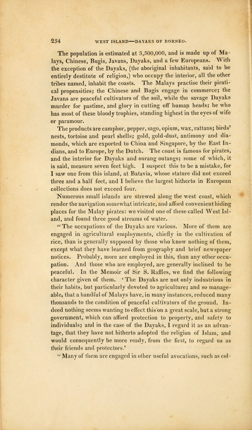 The population is estimated at 3,500,000, and is made up of Ma- lays, Chinese, Bugis, Javans, Dayaks, and a few Europeans. With the exception of the Dayaks, (the aboriginal inhabitants, said to be entirely destitute of religion,) who occupy the interior, all the other tribes named, inhabit the coasts. The Malays practise their pirati- cal propensities; the Chinese and Bugis engage in commerce; the Javans are peaceful cultivators of the soil, while the savage Dayaks murder for pastime, and glory in cutting off human heads; he who has most of these bloody trophies, standing highest in the eyes of wife or paramour. The products are camphor, pepper, sago, opium, wax, rattans; birds' nests, tortoise and pearl shells; gold, gold-dust, antimony and dia- monds, which are exported to China and .Singapore, by the East In- dians, and to Europe, by the Dutch. The coast is famous for pirates, and the interior for Dayaks and ourang outangs; some of which, it is said, measure seven feet high. I suspect this to be a mistake, for I saw one from this island, at Batavia, whose stature did not exceed three and a half feet, and I believe the largest hitherto in European collections does not exceed four. Numerous small islands are strewed along the west coast, which render the navigation somewhat intricate, and afford convenient hiding places for the Malay pirates: we visited one of these called West Isl- and, and found three good streams of water. The occupations of the Dayaks are various. More of them are engaged in agricultural employments, chiefly in the cultivation of rice, than is generally supposed by those who know nothing of them, except what they have learned from geography and brief newspaper notices. Probably, more are employed in this, than any other occu- pation. And those who are employed, are generally inclined to be peaceful. In the Memoir of Sir S. Raffles, we find the following character given of them. ' The Dayaks are not only industrious in their habits, but particularly devoted to agriculture; and so manage- able, that a handful of Malays have, in many instances, reduced many thousands to the condition of peaceful cultivators of the ground. In- deed nothing seems wanting to effect this'on a great scale, but a strong government, which can afford protection to property, and safety to individuals; and in the case of the Dayaks, 1 regard it as an advan- tage, that they have not hitherto adopted the religion of Islam, and would consequently be more ready, from the first, to regard us as their friends and protectors.'  Many of them are engaged in other useful avocations, such as col-