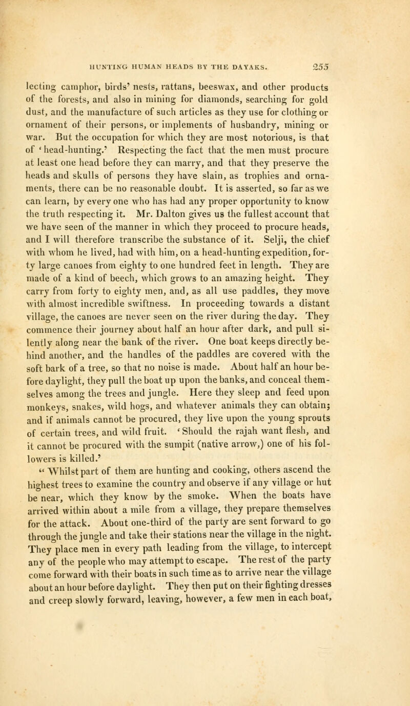 lecting camphor, birds' nests, rattans, beeswax, and other products of the forests, and also in mining for diamonds, searching for gold dust, and the manufacture of such articles as they use for clothing or ornament of their persons, or implements of husbandry, mining or war. But the occupation for which they are most notorious, is that of • head-hunting.' Respecting the fact that the men must procure at least one head before they can marry, and that they preserve the heads and skulls of persons they have slain, as trophies and orna- ments, there can be no reasonable doubt. It is asserted, so far as we can learn, by every one who has had any proper opportunity to know the truth respecting it. Mr. Dalton gives us the fullest account that we have seen of the manner in which they proceed to procure heads, and I will therefore transcribe the substance of it. Selji, the chief with whom he lived, had with him, on a head-hunting expedition, for- ty large canoes from eighty to one hundred feet in length. They are made of a kind of beech, which grows to an amazing height. They carry from forty to eighty men, and, as all use paddles, they move with almost incredible swiftness. In proceeding towards a distant village, the canoes are never seen on the river during the day. They commence their journey about half an hour after dark, and pull si- lently along near the bank of the river. One boat keeps directly be- hind another, and the handles of the paddles are covered with the soft bark of a tree, so that no noise is made. About half an hour be- fore daylight, they pull the boat up upon the banks, and conceal them- selves among the trees and jungle. Here they sleep and feed upon monkeys, snakes, wild hogs, and whatever animals they can obtain; and if animals cannot be procured, they live upon the young sprouts of certain trees, and wild fruit. ' Should the rajah want flesh, and it cannot be procured with the sumpit (native arrow,) one of his fol- lowers is killed.' u Whilst part of them are hunting and cooking, others ascend the highest trees to examine the country and observe if any village or hut be near, which they know by the smoke. When the boats have arrived within about a mile from a village, they prepare themselves for the attack. About one-third of the party are sent forward to go through the jungle and take their stations near the village in the night. They place men in every path leading from the village, to intercept any of the people who may attempt to escape. The rest of the party come forward with their boats in such time as to arrive near the village about an hour before daylight. They then put on their fighting dresses and creep slowly forward, leaving, however, a few men in each boat,