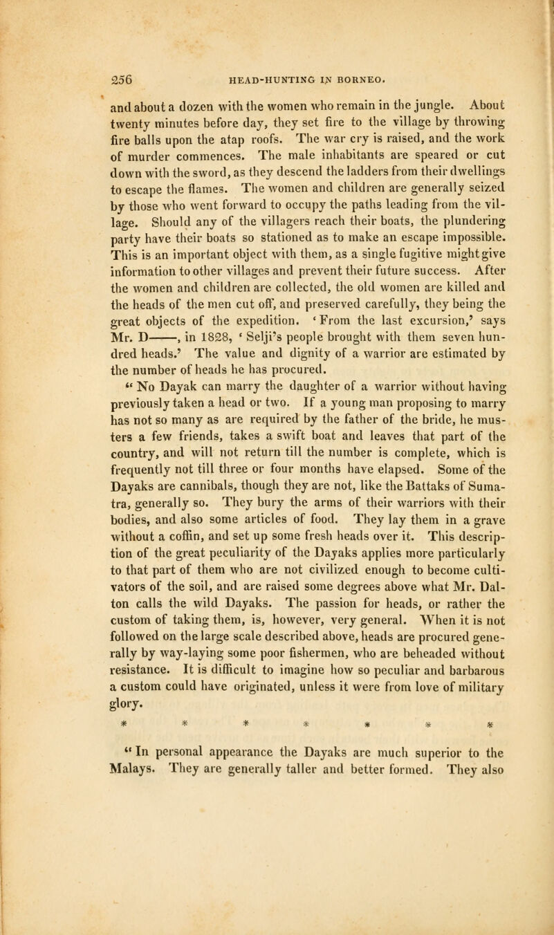 and about a dozen with the women who remain in the jungle. About twenty minutes before day, they set fire to the village by throwing fire balls upon the atap roofs. The war cry is raised, and the work of murder commences. The male inhabitants are speared or cut down with the sword, as they descend the ladders from their dwellings to escape the flames. The women and children are generally seized by those who went forward to occupy the paths leading from the vil- lage. Should any of the villagers reach their boats, the plundering party have their boats so stationed as to make an escape impossible. This is an important object with them, as a single fugitive might give information to other villages and prevent their future success. After the women and children are collected, the old women are killed and the heads of the men cut off, and preserved carefully, they being the great objects of the expedition. 'From the last excursion,' says Mr. D , in 1828, ' Selji's people brought with them seven hun- dred heads.' The value and dignity of a warrior are estimated by the number of heads he has procured.  No Dayak can marry the daughter of a warrior without having previously taken a head or two. If a young man proposing to marry has not so many as are required by the father of the bride, he mus- ters a few friends, takes a swift boat and leaves that part of the country, and will not return till the number is complete, which is frequently not till three or four months have elapsed. Some of the Dayaks are cannibals, though they are not, like the Battaks of Suma- tra, generally so. They bury the arms of their warriors with their bodies, and also some articles of food. They lay them in a grave without a coffin, and set up some fresh heads over it. This descrip- tion of the great peculiarity of the Dayaks applies more particularly to that part of them who are not civilized enough to become culti- vators of the soil, and are raised some degrees above what Mr. Dal- ton calls the wild Dayaks. The passion for heads, or rather the custom of taking them, is, however, very general. When it is not followed on the large scale described above, heads are procured gene- rally by way-laying some poor fishermen, who are beheaded without resistance. It is difficult to imagine how so peculiar and barbarous a custom could have originated, unless it were from love of military glory. *» In personal appearance the Dayaks are much superior to the Malays. They are generally taller and better formed. They also