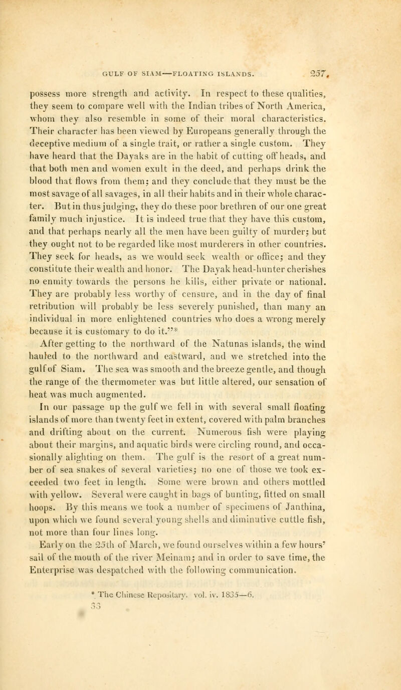 GULF OF SIAM FLOATING ISLANDS. Z57, possess more strength and activity. In respect to these qualities, they seem to compare well with the Indian tribes of North America, whom they also resemble in some of their moral characteristics. Their character lias been viewed by Europeans generally through the deceptive medium of a single trait, or rather a single custom. They have heard that the Dayaks are in the habit of cutting off heads, and that both men and women exult in the deed, and perhaps drink, the blood that flows from them; and they conclude that they must be the most savage of all savasrcs, in all their habits and in their whole charac- ter. But in thus judging, they do these poor brethren of our one great family much injustice. It is indeed true that they have this custom, and that perhaps nearly all the men have been guilty of murder; but they ought not to be regarded like most murderers in other countries. They seek for heads, as we would seek wealth or office; and they constitute their wealth and honor. The Dayak head-hunter cherishes no enmity towards the persons he kills, either private or national. They are probably less worthy of censure, and in the day of final retribution will probably be less severely punished, than many an individual in more enlightened countries who does a wrong merely because it is customary to do it.* After getting to the northward of the Natunas islands, the wind hauled to the northward and eastward, and we stretched into the gulf of Siam. The sea was smooth and the breeze gentle, and though the range of the thermometer was but little altered, our sensation of heat was much augmented. In our passage up the gulf we fell in with several small floating islands of more than twenty feet in extent, covered with palm branches and drifting about on the current. Numerous fish were playing about their margins, and aquatic birds were circling round, and occa- sionally alighting on them. The gulf is the resort of a great num- ber of sea snakes of several varieties; no one of those we took ex- ceeded two feet in length. Some were brown and others mottled with yellow. Several were caught in bags of bunting, fitted on small hoops. By this means we took a number of specimens of Janthina, upon which we found several young shells and diminutive cuttle fish, not more than four lines long. Early on the 25th of March, we found ourselves within a few hours' sail of the mouth of the river Meinam; and in order to save time, the Enterprise was despatched with the following communication. * The Chinese Repositary. vol. iv. 1835—6, 3 3