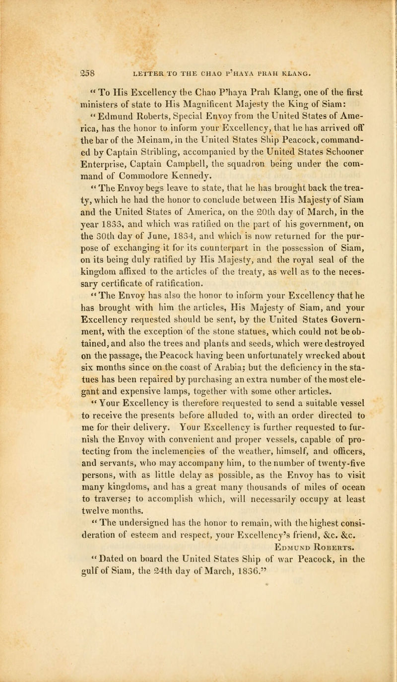  To His Excellency the Chao P'haya Prah Klang, one of the first ministers of state to His Magnificent Majesty the King of Siam:  Edmund Roberts, Special Envoy from the United States of Ame- rica, has the honor to inform your Excellency, that he has arrived off the bar of the Meinam, in the United States Ship Peacock, command- ed by Captain Stribling, accompanied by the United States Schooner Enterprise, Captain Campbell, the squadron being under the com- mand of Commodore Kennedy.  The Envoy begs leave to state, that he has brought back the trea- ty, which he had the honor to conclude between His Majesty of Siam and the United States of America, on the 20th day of March, in the year 1833, and which was ratified on the part of his government, on the 30th day of June, 1834, and which is now returned for the pur- pose of exchanging it for its counterpart in the possession of Siam, on its being duly ratified by His Majesty, and the royal seal of the kingdom affixed to the articles of the treaty, as well as to the neces- sary certificate of ratification.  The Envoy has also the honor to inform your Excellency that he has brought with him the articles, His Majesty of Siam, and your Excellency requested should be sent, by the United States Govern- ment, with the exception of the stone statues, which could not be ob- tained, and also the trees and plants and seeds, which were destroyed on the passage, the Peacock having been unfortunately wrecked about six months since on the coast of Arabia; but the deficiency in the sta- tues has been repaired by purchasing an extra number of the most ele- gant and expensive lamps, together with some other articles. Your Excellency is therefore requested to send a suitable vessel to receive the presents before alluded to, with an order directed to me for their delivery. Your Excellency is further requested to fur- nish the Envoy with convenient and proper vessels, capable of pro- tecting from the inclemencies of the weather, himself, and officers, and servants, who may accompany him, to the number of twenty-five persons, with as little delay as possible, as the Envoy has to visit many kingdoms, and has a great many thousands of miles of ocean to traverse; to accomplish which, will necessarily occupy at least twelve months. The undersigned has the honor to remain, with the highest consi- deration of esteem and respect, your Excellency's friend, &c. &c. Edmund Roberts. Dated on board the United States Ship of war Peacock, in the gulf of Siam, the 24th day of March, 1836.