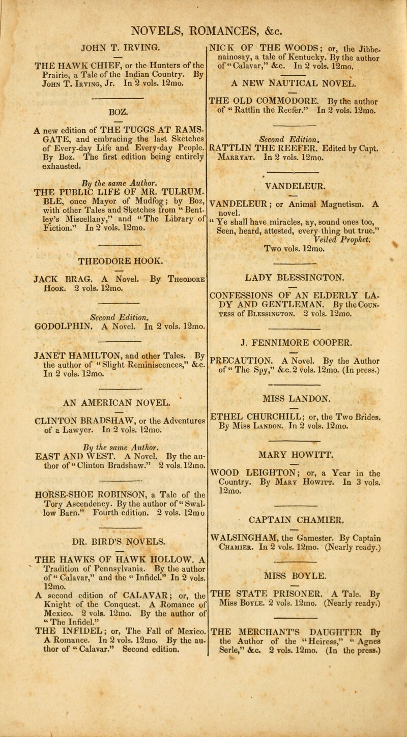 NOVELS, ROMANCES, &c. JOHN T. IRVING. THE HAWK CHIEF, or the Hunters of the Prairie, a Tale of the Indian Country. By John T. Irving, Jr. In 2 vols. 12mo. BOZ. A new edition of THE TUGGS AT RAMS- GATE, and embracing the last Sketches of Every-day Life and Every-day People. By Boz. The first edition being entirely exhausted. By the same Author. THE PUBLIC LIFE OF MR. TULRUM- BLE, once Mayor of Mudfog; by Boz, with other Tales and Sketches from  Bent- ley's Miscellany, and The Library of Fiction. In 2 vols. 12mo. THEODORE HOOK. JACK BRAG. A Novel. Hook. 2 vols. 12mo. By TneoDORE Second Edition. GODOLPHIN. A Novel. In 2 vols. 12mo. JANET HAMILTON, and other Tales. By the author of  Slight Reminiscences, &c. In 2 vols. 12mo. AN AMERICAN NOVEL. CLINTON BRADSHAW, or the Adventures of a Lawyer. In 2 vols. 12 mo. By the same Author. EAST AND WEST. A Novel. By the au- thor of Clinton Bradshaw. 2 vols. 12mo. HORSE-SHOE ROBINSON, a Tale of the Tory Ascendency. By the author of Swal- low Barn. Fourth edition. 2 vols. 12mo DR. BIRD'S NOVELS. THE HAWKS OF HAWK HOLLOW. A Tradition of Pennsylvania. By the author of  Calavar, and the  Infidel. In 2 vols 12mo. A second edition of CALAVAR; or, the Knight of the Conquest. A Romance of Mexico. 2 vols. 12 mo. By the author of  The Infidel. THE INFIDEL; or, The Fall of Mexico. A Romance. In 2 vols. 12mo. By the au- thor of  Calavar. Second edition. NICK OF THE WOODS; or, the Jibbe- nainosay, a tale of Kentucky. By the author of Calavar, &c. In 2 vols. 12mo. A NEW NAUTICAL NOVEL. THE OLD COMMODORE. By the author of  Rattlin the Reefer. In 2 vols. 12mo. Second Edition. RATTLIN THE REEFER. Edited by Capt. Marryat. In 2 vols. 12mo. VANDELEUR. VANDELEUR; or Animal Magnetism. A novel.  Ye shall have miracles, ay, sound ones too, Seen, heard, attested, every thing but true. Veiled Prophet. Two vols. 12mo. LADY BLESSINGTON. CONFESSIONS OF AN ELDERLY LA- DY AND GENTLEMAN. By the Coun- tess of Blessington. 2 vols. 12mo. J. FENNIMORE COOPER. PRECAUTION. A Novel. By the Author of  The Spy, &c. 2 vols. 12mo. (In press.) MISS LANDON. ETHEL CHURCHILL; or, the Two Brides. By Miss Landon. In 2 vols. 12mo. MARY HOWITT. WOOD LEIGHTON; or, a Year in the Country. By Mary Howitt. In 3 vols. 12mo. CAPTAIN CHAMIER. WALSINGHAM, the Gamester. By Captain Chamier. In 2 vols. 12mo. (Nearly ready.) MISS BOYLE. THE STATE PRISONER. A Tale. By Miss Boyle. 2 vols. 12mo. (Nearly ready.) THE MERCHANT'S DAUGHTER By the Author of the Heiress,  Agnes Serle, &c 2 vols. 12mo. (In the press.)