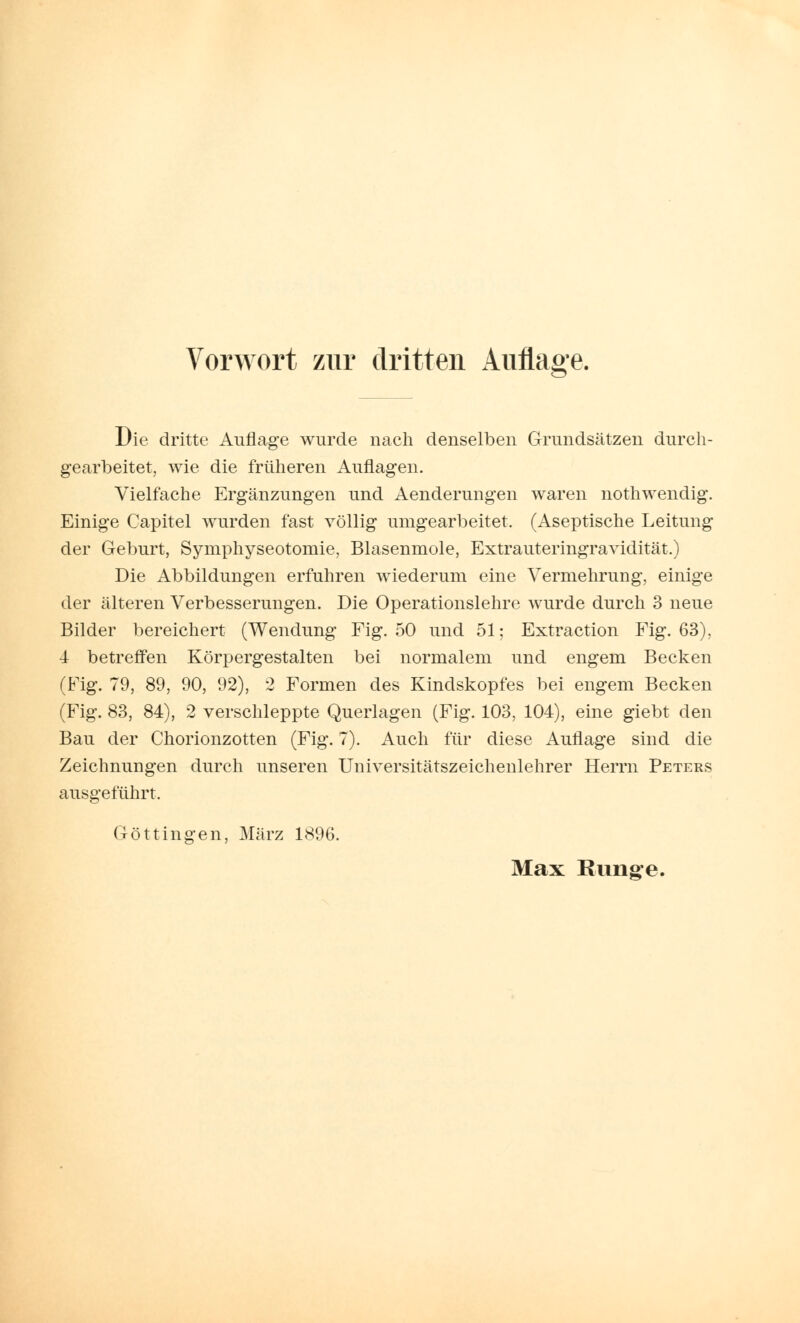Die dritte Auflage wurde nach denselben Grundsätzen durch- gearbeitet, wie die früheren Auflagen. Vielfache Ergänzungen und Aenderungen waren nothwendig. Einige Capitel wurden fast völlig umgearbeitet. (Aseptische Leitung der Geburt, Symphyseotomie, Blasenmole, Extrauteringravidität.) Die Abbildungen erfuhren wiederum eine Vermehrung, einige der älteren Verbesserungen. Die Operationslehre wurde durch 3 neue Bilder bereichert (Wendung Fig. 50 und 51; Extraction Fig. 63). 4 betreffen Körpergestalten bei normalem und engem Becken (Fig. 79, 89, 90, 92), 2 Formen des Kindskopfes bei engem Becken (Fig. 83, 84), 2 verschleppte Querlagen (Fig. 103, 104), eine giebt den Bau der Chorionzotten (Fig. 7). Auch für diese Auflage sind die Zeichnungen durch unseren Universitätszeichenlehrer Herrn Peters ausgeführt. Göttingen, März 1896.