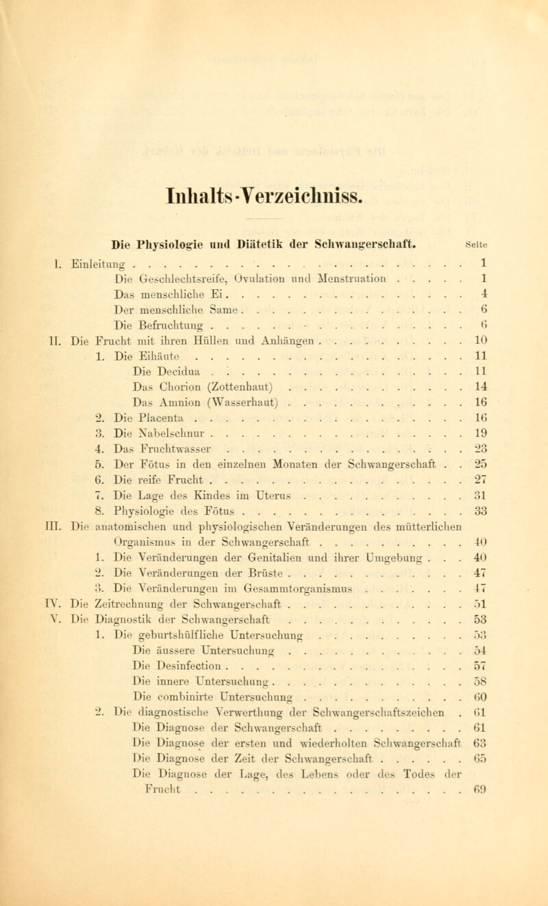 Inhalts - Verzeiclmiss. Die Physiologie und Diätetik der Schwangerschaft. Seite I. Einleitung 1 Die Geschlechtsreife, Ovulation und Menstruation 1 Das menschliche Ei 4 Der menschliche Same 6 Die Befruchtung • 6 II. Die Frucht mit ihren Hüllen und Anhängen 10 1. Die Eihäute 11 Die Decid.ua . 11 Das Chorion (Zottenhaut) 14 Das Amnion (Wasserhaut) 16 2. Die Placenta 1(5 3. Die Nabelschnur 19 4. Das Fruchtwasser *23 5. Der Fötus in den einzelnen Monaten der Schwangerschaft . . 25 6. Die reife Frucht 27 7. Die Lage des Kindes im Uterus 31 8. Physiologie des Fötus 33 III. Die anatomischen und physiologischen Veränderungen des mütterlichen Organismus in der Schwangerschaft 40 1. Die Veränderungen der Genitalien und ihrer Umgebung ... 40 2. Die Veränderungen der Brüste 47 3. Die Veränderungen im Gesammtorganismus 17 IV. Die Zeitrechnung der Schwangerschaft 51 V. Die Diagnostik der Schwangerschaft 53 1. Die geburtshülfliehe Untersuchung ')'.\ Die äussere Untersuchung 54 Die Desinfection 57 Die innere Untersuchung 58 Die combinirte Untersuchung <>0 2. Die diagnostische Verwertining der Schwangerschaftszeichen . <il Die Diagnose der Schwangerschaft 61 Die Diagnose der ersten und wiederholten Schwangerschaft 63 Die Diagnose der Zeit der Schwangerschaft 65 Die Diagnose der Lage, des Lehens oder des Todes der Frucht 69