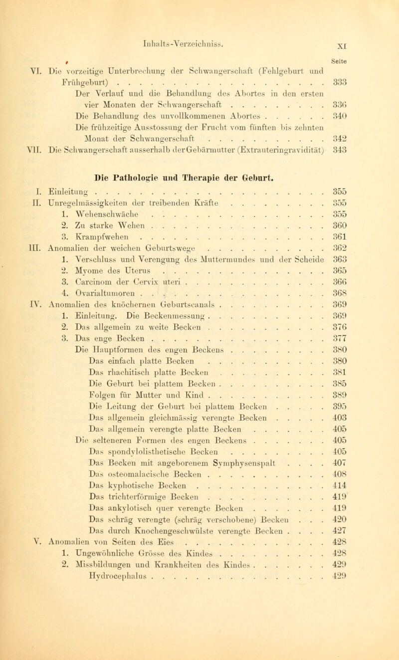 XI / Seite VI. Die vorzeitige Unterbrechung der Schwangerschaft (Fehlgeburl und Frühgeburt) 333 Der Verlauf und die Behandlung des Abortes in den ersten vier Monaten der Schwangerschaft 330 Die Behandlung des unvollkommenen AI »ort es 34') Die frühzeitige Ausstossung der Frucht vom fünften bis zehnten Monat der Schwangerschaft 342 VII. Die Schwangerschaft ausserhalb der Gebärmutter (Extrauteringravidität) 343 Die Pathologie und Therapie der Geburt. I. Einleitung 355 IL Unregelmässigkeiten der treibenden Kräfte 355 1. Wehenschwäche 355 2. Zu starke Wehen 360 3. Krampfwehen 361 III. Anomalien der weichen Geburtswege 362 1. Verschluss und Verengung des Muttermundes und der Scheide 363 2. Myome des Uterus 365 3. Carcinom der Cervix uteri 366 4. Ovarialtumoren 368 IV. Anomalien des knöchernen Geburtscanais 369 1. Einleitung. Die Beckenmessung 369 2. Das allgemein zu weite Becken 376 3. Das enge Becken 377 Die Hauptformen des engen Beckens 380 Das einfach platte Becken 380 Das rhachitisch platte Becken 381 Die Geburt bei plattem Becken 385 Folgen für Mutter und Kind 389 Die Leitung der Geburt bei plattem Becken 395 Das allgemein gleichmässig verengte Becken 403 Das allgemein verengte platte Becken 405 Die selteneren Formen des engen Beckens 405 Das spondylolistlietische Becken 405 Das Becken mit angeborenem Symphysenspalt .... 407 Da> osteomalacische Becken 408 Das kyphotische Becken 414 Das trichterförmige Becken 419 Das ankylotisch quer verengte Becken 419 Das schräg verengte (schräg verschobene) Becken . . . 420 Das durch Knochengeschwülste verengte Becken .... 427 V. Anomalien von Seiten des Eies 428 1. Ungewöhnliche Grösse des Kindes 428 2. Mißbildungen und Krankheiten des Kindes 429 Hydrocephalus 129