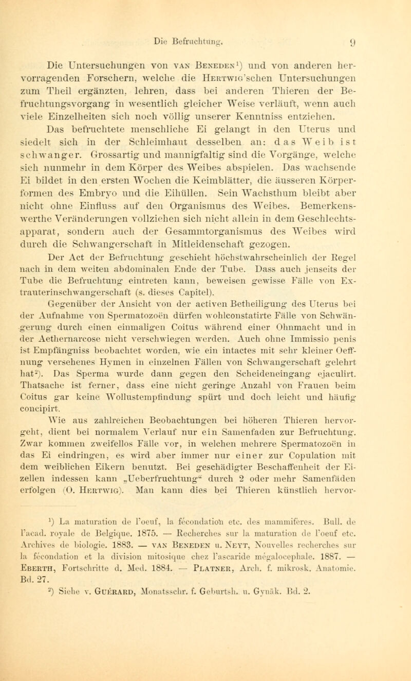 Die Untersuchungen von van Beneden1) und von anderen her- vorragenden Forschern, welche die HEirrwiG'schen Untersuchungen zum Theil ergänzten, lehren, dass bei anderen Thieren der Be- fruehtungsvorgang in wesentlich gleicher Weise verläuft, wenn auch viele Einzelheiten sich noch völlig unserer Kenntniss entziehen. Das befruchtete menschliche Ei gelangt in den Uterus und siedelt sich in der Schleimhaut desselben an: das Weib ist schwanger. Grossartig und mannigfaltig sind die Vorgänge, welche sich nunmehr in dem Körper des Weibes abspielen. Das wachsende Ei bildet in den ersten Wochen die Keimblätter, die äusseren Körper- formen des Embryo und die Eihüllen. Sein Wachsthum bleibt aber nicht ohne Einfluss auf den Organismus des Weibes. Bemerkens- werthe Veränderungen vollziehen sich nicht allein in dem Geschlechts- apparat, sondern auch der Gesammtorganismus des Weibes wird durch die Schwangerschaft in Mitleidenschaft gezogen. Der Act der Befruchtung geschieht höchstwahrscheinlich der Regel nach in dem weiten abdominalen Ende der Tube. Dass auch jenseits der Tube die Befruchtung eintreten kann, beweisen gewisse Fälle von Ex- trauterinschwangerschaft (s. dieses Capitel). Gegenüber der Ansicht von der activen Betheiligung des Uterus bei der Aufnahme von Spermatozoon dürfen wohlconstatirte Fälle von Schwän- gerung durch einen einmaligen Coitus während einer Ohnmacht und in der Aethernarcose nicht verschwiegen werden. Auch ohne Immissio penis ist Empfängniss beobachtet worden, wie ein intactes mit sehr kleiner OefT- nung versehenes Hymen in einzelnen Fällen von Schwangerschaft gelehrt hat-). Das Sperma wurde dann gegen den Scheideneingang ejaculirt. Thatsache ist ferner, dass eine nicht geringe Anzahl von Frauen beim Coitus gar keine Wollustempfindimg* spürt und doch leicht und häufig concipirt. Wie aus zahlreichen Beobachtungen bei höheren Thieren hervor- geht, dient bei normalem Verlauf nur ein Samenfaden zur Befruchtung. Zwar kommen zweifellos Fälle vor, in welchen mehrere Spermatozoon in das Ei eindringen, es wird aber immer nur einer zur Copulation mit dem weiblichen Eikern benutzt. Bei geschädigter Beschaffenheit der Ei- zellen indessen kann ,.Ueberfruchtungu durch 2 oder mehr Samenfäden erfolgen (0. Hertwig). Man kann dies bei Thieren künstlich hervor- a) La maturatioB de l'oeuf, la fecondatiob etc. des mammiferes. Bull, de L'acad. royale de Belgique. 1875. — Recherches sur la maturation de Toeuf etc. Archive de lüologie. 1883. — van Beneden u. Xeyt, Nouvelles recherches sur la fecondatioii et la division mitosique chez l'ascaride megalocephale. 1887. — Eberth, Fortschritte d. Med. 1884. — Platner, Aivh. f. mikrosk. Anatomie. Bd. 27. -) Siehe v. Guerard, Monatsschr. f. Geburtsh. u. Gynäk. Bd. 2.