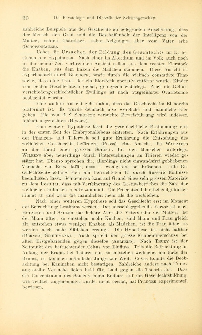 zahlreiche Beispiele aus der Geschichte zu belegenden Anschauung-, dass der Mensch den Grad und die Beschaffenheit der Intelligenz von der Mutter, seinen Charakter, seine Neigungen aber vom Vater erbe (Schopenhauer). lieber die Ursachen der Bildung des Geschlechts im Ei be- stehen nur Hypothesen. Nach einer im Alterthum und im Volk auch noch in der neuen Zeit verbreiteten Ansicht sollen aus dem rechten Eierstock die Knaben, aus dem linken die Mädchen stammen. Diese Ansicht ist experimentell durch Bischoff, sowie durch die vielfach constatirte That- sache, dass eine Frau, der ein Eierstock operativ entfernt wurde, Kinder von beiden Geschlechtern gebar, genugsam widerlegt. Auch die Geburt verschiedengeschlechtlicher Zwillinge ist nach ausgeführter Ovariotomie beobachtet worden. Eine andere Ansicht geht dahin, dass das Geschlecht im Ei bereits präformirt ist. Es würde demnach also weibliche und männliche Eier geben. Die von B. S. Schultze versuchte Beweisführung wird indessen lebhaft angefochten (Hensen). Eine weitere Hypothese lässt die geschlechtliche Bestimmung erst in der ersten Zeit des Embryonallebens eintreten. Nach Erfahrungen aus der Pflanzen- und Thierwelt soll gute Ernährung die Entstehung des weiblichen Geschlechts befördern (Ploss), eine Ansicht, die Wappaeus an der Hand einer grossen Statistik für den Menschen widerlegt, Wilkens aber neuerdings durch Untersuchungen an Thieren wieder ge- stützt hat. Ebenso sprechen die, allerdings nicht einwandsfrei gebliebenen Versuche von Born dafür, dass — wenigstens bei Fröschen — die Ge- schlechtsentwicklung sich am befruchteten Ei durch äussere Einflüsse beeinflussen lässt. Schlechter kam auf Grund eines sehr grossen Materials zu dem Resultat, dass mit Verfeinerung des Gestütsbetriebes die Zahl der weiblichen Geburten relativ zunimmt. Die Procentzahl der Lebendgeburten nimmt ab und zwar die männlichen mehr als die weiblichen. Nach einer weiteren Hypothese soll das Geschlecht erst im Moment der Befruchtung bestimmt werden. Der ausschlaggebende Factor ist nach Hofacker und Sadler das höhere Alter des Vaters oder der Mutter. Ist der Mann älter, so entstehen mehr Knaben, sind Mann und Frau gleich alt, entstehen etwas weniger Knaben als Mädchen, ist die Frau älter, so werden noch mehr Mädchen erzeugt. Die Hypothese ist nicht haltbar (Berner, Schuhmann). Auch spricht der grosse Knabenüberschuss bei alten Erstgebärenden gegen dieselbe (Ahlfeld). Nach Thury ist der Zeitpunkt des befruchtenden Coitus von Einfluss. Tritt die Befruchtung im Anfang der Brunst bei 'Filieren ein, so entstehen weibliche, am Ende der Brunst, so kommen männliche Junge zur Welt. Coste konnte die Beob- achtung bei Kaninchen nicht bestätigen. Zahlreiche andere nach Thury angestellte Versuche fielen bald für, bald gegen die Theorie aus Dass die Concentration des Samens einen Einfluss auf die Geschlechtsbildung, wie vielfach angenommen wurde, nicht besitzt, hat Pflüger experimentell bewiesen.