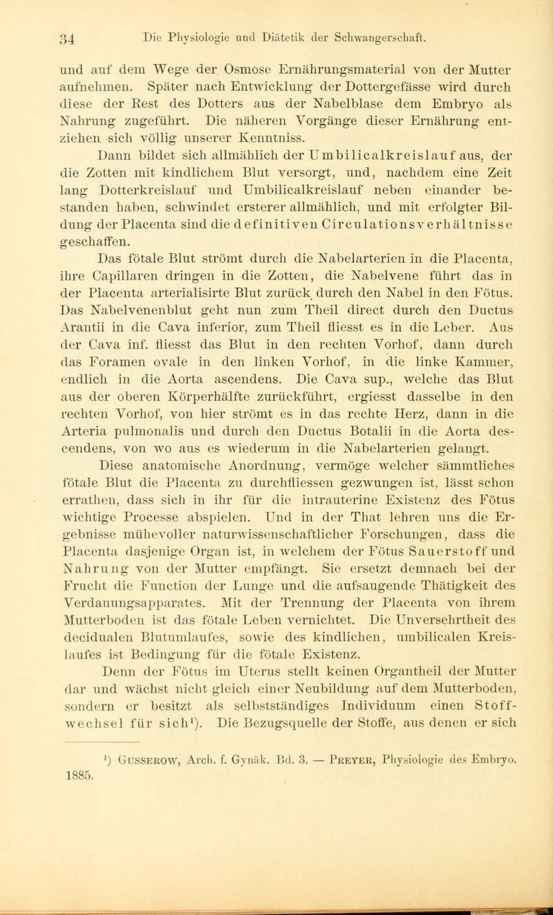 und auf dem Wege der Osmose Ernährungsmaterial von der Mutter aufnehmen. Später nach Entwicklung der Dottergefässe wird durch diese der Rest des Dotters aus der Nabelblase dem Embryo als Nahrung zugeführt. Die näheren Vorgänge dieser Ernährung ent- ziehen sich völlig unserer Kenntniss. Dann bildet sich allmählich der Umbilicalkreislauf aus, der die Zotten mit kindlichem Blut versorgt, und, nachdem eine Zeit lang Dotterkreislauf und Umbilicalkreislauf neben einander be- standen haben, schwindet ersterer allmählich, und mit erfolgter Bil- dung der Placenta sind die definitiven Circulationsverhältnisse geschaffen. Das fötale Blut strömt durch die Nabelarterien in die Placenta, ihre Capillaren dringen in die Zotten, die Nabelvene führt das in der Placenta arterialisirte Blut zurück durch den Nabel in den Fötus. Das Nabelvenenblut geht nun zum Theil direct durch den Ductus Arantii in die Cava inferior, zum Theil fliesst es in die Leber. Aus der Cava inf. fliesst das Blut in den rechten Vorhof, dann durch das Foramen ovale in den linken Vorhof, in die linke Kammer, endlich in die Aorta ascendens. Die Cava sup., welche das Blut aus der oberen Körperhälfte zurückführt, ergiesst dasselbe in den rechten Vorhof, von hier strömt es in das rechte Herz, dann in die Arteria pulmonalis und durch den Ductus Botalii in die Aorta des- cendens, von wo aus es wiederum in die Nabelarterien gelangt. Diese anatomische Anordnung, vermöge welcher sämmtliches fötale Blut die Placenta zu durchmessen gezwungen ist, lässt schon errathen, dass sich in ihr für die intrauterine Existenz des Fötus wichtige Processe abspielen. Und in der That lehren uns die Er- gebnisse mühevoller naturwissenschaftlicher Forschungen, dass die Placenta dasjenige Organ ist, in welchem der Fötus Sauerstoff und Nahrung von der Mutter empfängt. Sie ersetzt demnach bei der Frucht die Function der Lunge und die aufsaugende Thätigkeit des Verdauungsapparates. Mit der Trennung der Placenta von ihrem Mutterboden ist das fötale Leben vernichtet. Die Unversehrtheit des decidualen Blutumlaufes, sowie des kindlichen, umbilicalen Kreis- laufes ist Bedingung für die fötale Existenz. Denn der Fötus im Uterus stellt keinen Organtheil der Mutter dar und wächst nicht gleich einer Neubildung auf dem Mutterboden, sondern er besitzt als selbstständiges Individuum einen Stoff- wechsel für sich1). Die Bezugsquelle der Stoffe, aus denen er sich J) Gusserow, Arcli. f. Gynfik. Bd. 3. — Preyer, Physiologie des Embryo. 1885.