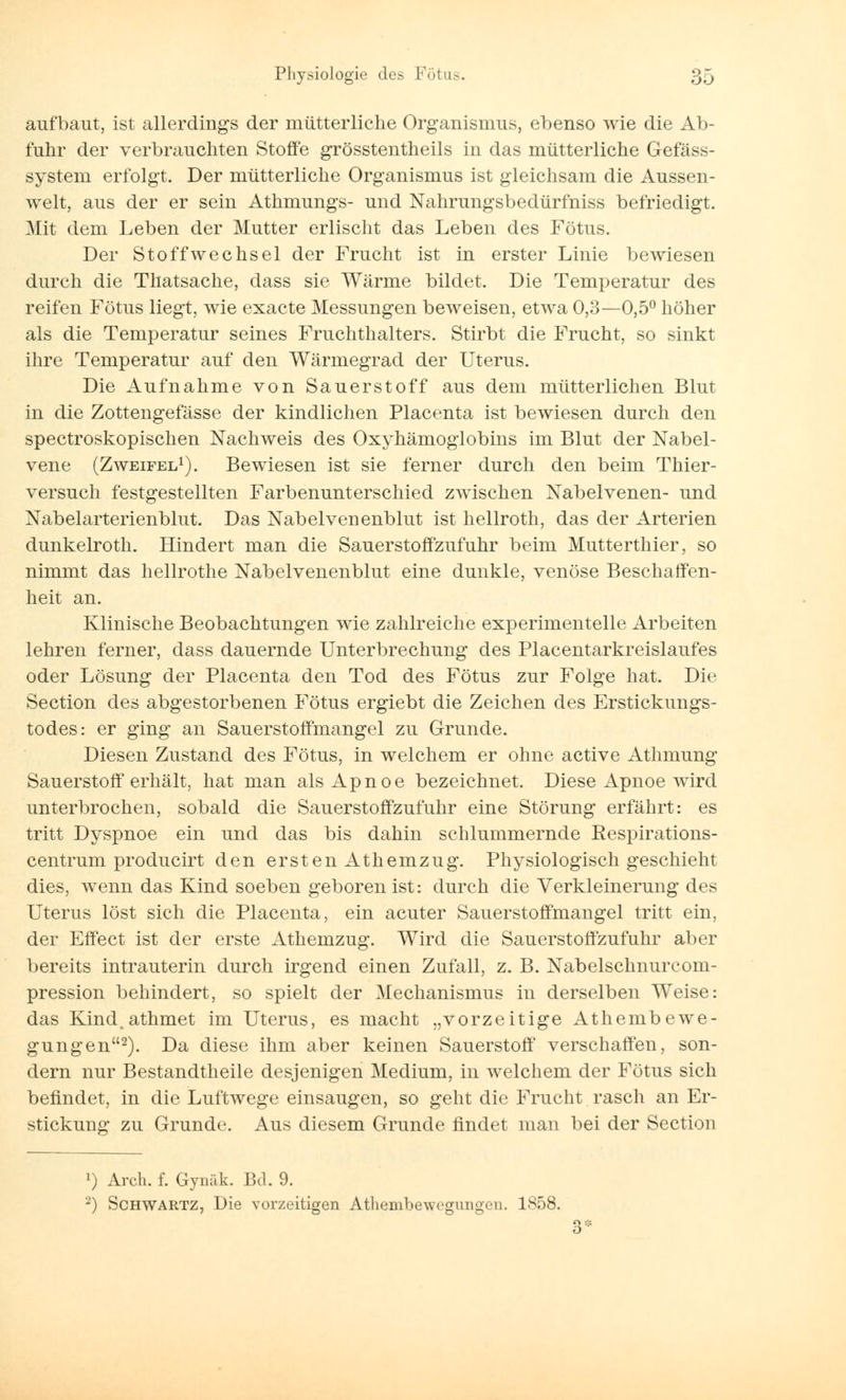 aufbaut, ist allerdings der mütterliche Organismus, ebenso wie die Ab- fuhr der verbrauchten Stoffe grösstentheils in das mütterliche Gefäss- systeni erfolgt. Der mütterliche Organismus ist gleichsam die Aussen- welt, aus der er sein Athmungs- und Nahrungsbedürfniss befriedigt. Mit dem Leben der Mutter erlischt das Leben des Fötus. Der Stoffwechsel der Frucht ist in erster Linie bewiesen durch die Thatsache, dass sie Wärme bildet. Die Temperatur des reifen Fötus liegt, wie exacte Messungen beweisen, etwa 0,8—0,5° höher als die Temperatur seines Fruchthalters. Stirbt die Frucht, so sinkt ihre Temperatur auf den Wärmegrad der Uterus. Die Aufnahme von Sauerstoff aus dem mütterlichen Blut in die Zottengefässe der kindlichen Placenta ist bewiesen durch den spectroskopischen Nachweis des Oxyhämoglobins im Blut der Nabel- vene (Zweifel1). Bewiesen ist sie ferner durch den beim Thier- versuch festgestellten Farbenunterschied zwischen Nabelvenen- und Nabelarterienblut. Das Nabelvenenblut ist hellroth, das der Arterien dunkelroth. Hindert man die Sauerstoffzufuhr beim Mutterthier, so nimmt das hellrothe Nabelvenenblut eine dunkle, venöse Beschaffen- heit an. Klinische Beobachtungen wie zahlreiche experimentelle Arbeiten lehren ferner, dass dauernde Unterbrechung des Placentarkreislaufes oder Lösung der Placenta den Tod des Fötus zur Folge hat. Die Section des abgestorbenen Fötus ergiebt die Zeichen des Erstickungs- todes: er ging an Sauerstoffmangel zu Grunde. Diesen Zustand des Fötus, in welchem er ohne active Athmung Sauerstoff erhält, hat man als Apnoe bezeichnet. Diese Apnoe wird unterbrochen, sobald die Sauerstoffzufuhr eine Störung erfährt: es tritt Dyspnoe ein und das bis dahin schlummernde Respirations- centrum producirt den ersten Athemzug. Physiologisch geschieht dies, wenn das Kind soeben geboren ist: durch die Verkleinerung des Uterus löst sich die Placenta, ein acuter Sauerstoffmangel tritt ein, der Effect ist der erste Athemzug. Wird die Sauerstoffzufuhr aber bereits intrauterin durch irgend einen Zufall, z. B. Nabelschnurcom- pression behindert, so spielt der Mechanismus in derselben Weise: das Kind.athmet im Uterus, es macht „vorzeitige Athembewe- gungen2). Da diese ihm aber keinen Sauerstoff verschaffen, son- dern nur Bestandtheile desjenigen Medium, in welchem der Fötus sich befindet, in die Luftwege einsaugen, so geht die Frucht rasch an Er- stickung zu Grunde. Aus diesem Grunde findet man bei der Section !) Arch. f. Gynäk. Bd. 9. 2) Schwartz, Die vorzeitigen Athenibewogimgen. 1858. 3: