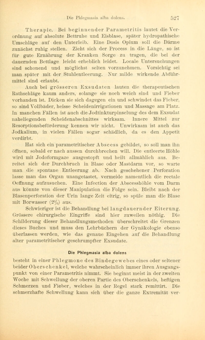 Therapie. Bei beginnender Pararnetritis lautet die Ver- ordnung auf absolute Bettruhe und Eisblase, später hydropathisclu- Umschläge auf den Unterleib. Eine Dosis Opium soll die Därme zunächst ruhig stellen. Zieht sich der Process in die Länge, so ist für gute Ernährung der Kranken Sorge zu tragen, die bei der dauernden Bettlage leicht erheblich leidet. Locale Untersuchungen sind schonend und möglichst selten vorzunehmen. Vorsichtig sei man später mit der Stuhlentleerung. Nur milde wirkende Abführ- mittel sind erlaubt. Auch bei grösseren Exsudaten lauten die therapeutischen Rathschläge kaum anders, solange sie noch weich sind und Fieber vorhanden ist. Dicken sie sich dagegen ein und schwindet das Fieber, so sind Vollbäder, heisse Scheidenirrigationen und Massage am Platz. In manchen Fällen ist auch die Jodtinkturpinselung des dem Exsudat naheliegenden Scheidenabschnittes wirksam. Innere Mittel zur Resorptionsbeförderung kennen wir nicht. Unwirksam ist auch das Jodkalium, in vielen Fällen sogar schädlich, da es den Appetit verdirbt. Hat sich ein parametritischer Abscess gebildet, so soll man ihn üflhen, sobald er nach aussen durchbrechen will. Die entleerte Höhle wird mit Jodoformgaze ausgestopft und heilt allmählich aus. Be- reitet sich der Durchbruch in Blase oder Mastdarm vor, so warte man die spontane Entleerung ab. Xach geschehener Perforation lasse man das Organ unangetastet, vermeide namentlich die rectale Oeffnung aufzusuchen. Eine Infection der Abscesshöhle vom Darm aus könnte von dieser Manipulation die Folge sein. Bleibt nach der Blasenperforation der Urin lange Zeit eitrig, so spüle man die Blase mit Borwasser (2%) aus. Schwieriger ist die Behandlung bei langdauernder Eiterung. Grössere chirurgische Eingriffe sind hier zuweilen nöthig. Die Schilderung dieser Behandlungsmethoden überschreitet die Grenzen dieses Buches und muss den Lehrbüchern der Gynäkologie ebenso überlassen werden, wie das genaue Eingehen auf die Behandlung alter parametritischer geschrumpfter Exsudate. Die Phlegmasia alba dolens besteht in einer Phlegmone des Bindegewebes eines oder seltener beider Oberschenkel, welche wahrscheinlich immer ihren Ausgangs- punkt von einer Pararnetritis nimmt. Sie beginnt meist in der zweiten Woche mit Schwellung der oberen Partie des Oberschenkels, heftigen Schmerzen und Fieber, welches in der Regel stark remittirt. Die schmerzhafte Schwellung kann sich über die ganze Extremität ver-