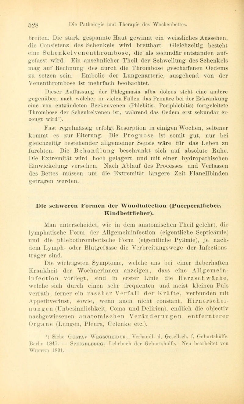 breiten. Die stark gespannte Haut gewinnt ein weissliches Aussehen. die Consistenz des Schenkels wird bretthart. Gleichzeitig besteht eine Schenkelvenenthrombose, die als secundär entstanden auf- gefasst wird. Ein ansehnlicher Theil der Schwellung des Schenkels mag auf Rechnung des durch die Thrombose geschaffenen Oedems zu setzen sein. Embolie der Lungenarterie, ausgehend von der Venenthrombose ist mehrfach beobachtet. Dieser Auffassung der Phlegmasia alba dolens steht eine andere gegenüber, nach welcher in vielen Fällen das Primäre bei der Erkrankung eine von entzündeten Beckenvenen (Phlebitis, Periphlebitis) fortgeleitete Thrombose der Schenkelvenen ist, während das Oedem erst sekundär er- zeugt wird1;. Fast regelmässig erfolgt Resorption in einigen Wochen, seltener kommt es zur Eiterung. Die Prognose ist somit gut, nur bei gleichzeitig bestehender allgemeiner Sepsis wäre für das Leben zu fürchten. Die Behandlung beschränkt sich auf absolute Ruhe. Die Extremität wird hoch gelagert und mit einer hydropathischen Einwickelung versehen. Nach Ablauf des Processes und Verlassen des Bettes müssen um die Extremität längere Zeit Flanellbinden getragen werden. Die schweren Formen der Wundinfectioii (Puerperalfieber, Kindbettfieber). Man unterscheidet, wie in dem anatomischen Theil gelehrt, die lymphatische Form der Allgemeininfection (eigentliche Septicämie) und die phlebothrombotische Form (eigentliche Pyämie), je nach- dem Lymph- oder Blutgefässe die Verbreitungswege der Infections- träger sind. Die wichtigsten Symptome, welche uns bei einer fieberhaften Krankheit der Wöchnerinnen anzeigen, dass eine Allgemein- infection vorliegt, sind in erster Linie die Herzschwäche, welche sich durch einen sehr frequenten und meist kleinen Puls verräth, ferner ein rascher Verfall der Kräfte, verbunden mit Appetitverlust, sowie, wenn auch nicht eonstant, Hirnersehei- ii ungen (Unbesinnlichkeit, Coma und Delirien), endlich die objeetiv nachgewiesenen anatomischen Veränderungen entfernterer Organe (Lungen. Pleura, Gelenke etc.). ]) Siehe Gustav Wegscheider, Verhandl. d. Gesellsch. f. Geburtshülfe. Berlin 1847. — Spiegelberg. Lehrbuch der Geburtshülfe. Neu bearbeitet von Winter 1891.