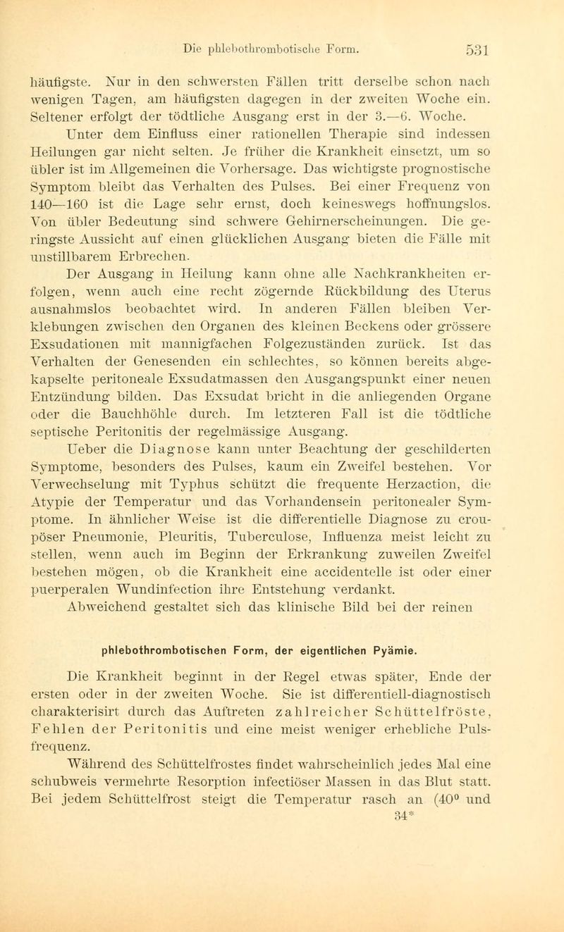 häufigste. Nur in den schwersten Fällen tritt derselbe schon nach wenigen Tagen, am häufigsten dagegen in der zweiten Woche ein. Seltener erfolgt der tödtliche Ausgang erst in der 3.—6. Woche. Unter dem Einfluss einer rationellen Therapie sind indessen Heilungen gar nicht selten. Je früher die Krankheit einsetzt, um so übler ist im Allgemeinen die Vorhersage. Das wichtigste prognostische Symptom bleibt das Verhalten des Pulses. Bei einer Frequenz von 140—160 ist die Lage sehr ernst, doch keineswegs hoffnungslos. Von übler Bedeutung sind schwere Gehirnerscheinungen. Die ge- ringste Aussicht auf einen glücklichen Ausgang bieten die Fälle mit unstillbarem Erbrechen. Der Ausgang in Heilung kann ohne alle Xachkrankheiten er- folgen, wenn auch eine recht zögernde Rückbildung des Uterus ausnahmslos beobachtet wird. In anderen Fällen bleiben Ver- klebungen zwischen den Organen des kleinen Beckens oder grössere Exsudationen mit mannigfachen Folgezuständen zurück. Ist das Verhalten der Genesenden ein schlechtes, so können bereits abge- kapselte peritoneale Exsudatmassen den Ausgangspunkt einer neuen Entzündung bilden. Das Exsudat bricht in die anliegenden Organe oder die Bauchhöhle durch. Im letzteren Fall ist die tödtliche septische Peritonitis der regelmässige Ausgang. Ueber die Diagnose kann unter Beachtung der geschilderten Symptome, besonders des Pulses, kaum ein Zweifel bestehen. Vor Verwechselung mit Typhus schützt die frequente Herzaction, die Atypie der Temperatur und das Vorhandensein peritonealer Sym- ptome. In ähnlicher Weise ist die differentielle Diagnose zu crou- pöser Pneumonie, Pleuritis, Tuberculose, Influenza meist leicht zu stellen, wenn auch im Beginn der Erkrankung zuweilen Zweifel bestehen mögen, ob die Krankheit eine accidentelle ist oder einer puerperalen Wundinfection ihre Entstehung verdankt. Abweichend gestaltet sich das klinische Bild bei der reinen phlebothrombotischen Form, der eigentlichen Pyämie. Die Krankheit beginnt in der Regel etwas später, Ende der ersten oder in der zweiten Woche. Sie ist differentiell-diagnostisch charakterisirt durch das Auftreten zahlreicher Schüttelfröste, Fehlen der Peritonitis und eine meist weniger erhebliche Puls- frequenz. Während des Schüttelfrostes findet wahrscheinlich jedes Mal eine schubweis vermehrte Resorption infectiöser Massen in das Blut statt. Bei jedem Schüttelfrost steigt die Temperatur rasch an (40° und 34*