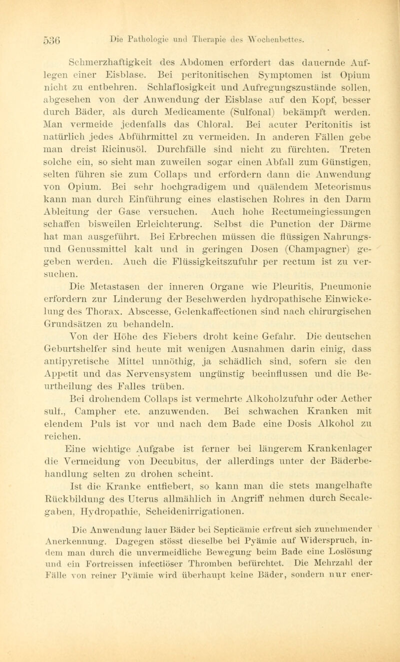 Schmerzhaftigkeit des Abdomen erfordert das dauernde Auf- legen einer Eisblase. Bei peritonitischen Symptomen ist Opium nicht zu entbehren. Schlaflosigkeit und Aufregungszustände sollen, abgesehen von der Anwendung der Eisblase auf den Kopf, besser durch Bäder, als durch Medicamente (Sulfonal) bekämpft werden. Man vermeide jedenfalls das Chloral. Bei acuter Peritonitis ist natürlich jedes Abführmittel zu vermeiden. In anderen Fällen gebe man dreist Ricinusöl. Durchfälle sind nicht zu fürchten. Treten solche ein, so sieht man zuweilen sogar einen Abfall zum Günstigen, selten führen sie zum Collaps und erfordern dann die Anwendung von Opium. Bei sehr hochgradigem und quälendem Meteorismus kann man durch Einführung eines elastischen Kohres in den Darm Ableitung der Gase versuchen. Auch hohe Rectumeingiessungen schaffen bisweilen Erleichterung. Selbst die Punction der Därme hat man ausgeführt. Bei Erbrechen müssen die flüssigen Nahrungs- und Genussmittel kalt und in geringen Dosen (Champagner) ge- geben werden. Auch die Flüssigkeitszufuhr per rectum ist zu ver- suchen. Die Metastasen der inneren Organe wie Pleuritis, Pneumonie erfordern zur Linderung der Beschwerden hydropathische Einwicke- lung des Thorax. Abscesse, Gelenkaffectionen sind nach chirurgischen Grundsätzen zu behandeln. Von der Höhe des Fiebers droht keine Gefahr. Die deutschen Geburtshelfer sind heute mit wenigen Ausnahmen darin einig, dass antipyretische Mittel unnöthig, ja schädlich sind, sofern sie den Appetit und das Nervensystem ungünstig beeinflussen und die Be- urtheilung des Falles trüben. Bei drohendem Collaps ist vermehrte Alkoholzufuhr oder Aether sulf., Campher etc. anzuwenden. Bei schwachen Kranken mit elendem Puls ist vor und nach dem Bade eine Dosis Alkohol zu reichen. Eine wichtige Aufgabe ist ferner bei längerem Krankenlager die Vermeidung von Decubitus, der allerdings unter der Bäderbe- handlung selten zu drohen scheint. Ist die Kranke entfiebert, so kann man die stets mangelhafte Rückbildung des Uterus allmählich in Angriff nehmen durch Seeale- gaben, Hydropathie, Scheidenirrigationen. Die Anwendung lauer Bäder bei Septicämie erfreut sich zunehmender Anerkennung. Dagegen stösst dieselbe bei Pyämie auf AYiderspruch, in- dem man durch die unvermeidliche Bewegung beim Bade eine Loslösung und ein Fortreissen infectiöser Thromben befürchtet. Die Mehrzahl der Fülle von reiner Pyämie wird überhaupt keine Bäder, sondern nur euer-