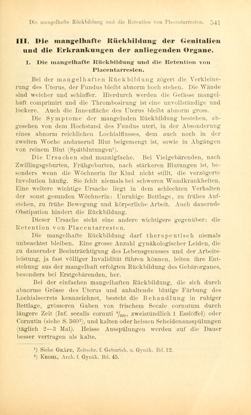 III. Die mangelhafte Rückbildung der Genitalien und die Erkrankungen der anliegenden Organe. 1. Die mangelhafte Rückbildung* und die Retention von Piacentarresten. Bei der mangelhaften Rückbildung zögert die Verkleine- rung des Uterus, der Fundus bleibt abnorm hoch stehen. Die Wände sind weicher und schlaffer. Hierdurch werden die Gelasse mangel- haft comprimirt und die Thrombosirung ist eine unvollständige und lockere. Auch die Innenfläche des Uterus bleibt abnorm gross. Die Symptome der mangelnden Rückbildung bestehen, ab- gesehen von dem Hochstand des Fundus uteri, in der Absonderung eines abnorm reichlichen Lochialflusses, dem auch noch in der zweiten Woche andauernd Blut beigemengt ist, sowie in Abgängen von reinem Blut (Spätblutungen1). Die Ursachen sind mannigfache. Bei Vielgebärenden, nach Zwillingsgeburten, Frühgeburten, nach stärkeren Blutungen ist, be- sonders wenn die Wöchnerin ihr Kind nicht stillt, die verzögerte Involution häufig. Sie fehlt niemals bei schweren Wundkrankheiten. Eine weitere wichtige Ursache liegt in dem schlechten Verhalten der sonst gesunden Wöchnerin: Unruhige Bettlage, zu frühes Auf- stehen, zu frühe Bewegung und körperliche Arbeit. Auch dauernde Obstipation hindert die Rückbildung. Dieser Ursache steht eine andere wichtigere gegenüber: die Retention von Piacentarresten. Die mangelhafte Rückbildung darf therapeutisch niemals unbeachtet bleiben. Eine grosse Anzahl gynäkologischer Leiden, die zu dauernder Beeinträchtigung des Lebensgenusses und der Arbeits- leistung, ja fast völliger Invalidität führen können, leiten ihre Ent- stehung aus der mangelhaft erfolgten Rückbildung des Gebärorganes, besonders bei Erstgebärenden, her. Bei der einfachen mangelhaften Rückbildung, die sich durch abnorme Grösse des Uterus und anhaltende blutige Färbung des Lochialsecrets kennzeichnet, besteht die Behandlung in ruhiger Bettlage, grösseren Gaben von frischem Seeale cornutum durch längere Zeit (Inf. secalis comuti 8/200, zweistündlich 1 Esslöffel) oder Cornutin (siehe S. 3602), und kalten oder heissen Scheidenausspülungen (täglich 2—3 Mal). Heisse Ausspülungen werden auf die Dauer besser vertragen als kalte. 1) Siehe Gräfe, Zeitschr. f. Geburten, u. Gynäk. Bd. 12. 2) Krohl, Arch. f. Gynäk. Bd. 45.