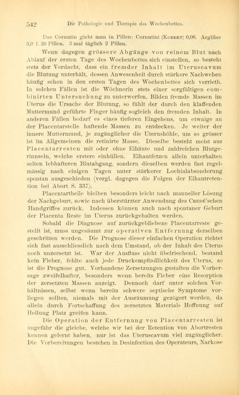 Das Cornutin giebt man in Pillen: Cornutini (Robert) 0,08. Argillae 3,0 f. 20 Pillen. 3 mal täglich 2 Pillen. Wenn dagegen grössere Abgänge von reinem Blut nach Ablauf der ersten Tage des Wochenbettes sich einstellen, so besteht stets der Verdacht, dass ein fremder Inhalt im Uteruscavum die Blutung unterhält, dessen Anwesenheit durch stärkere Nachwehen häutig schon in den ersten Tagen des Wochenbettes sich verrieth. In solchen Fällen ist die Wöchnerin stets einer sorgfältigen com- binirten Untersuchung zu unterwerfen. Bilden fremde Massen im Uterus die Ursache der Blutung, so fühlt der durch den klaffenden Muttermund geführte Finger häufig sogleich den fremden Inhalt. In anderen Fällen bedarf es eines tieferen Eingehens, um etwaige an der Placentarstelle haftende Massen zu entdecken. Je weiter der innere Muttermund, je zugänglicher die Uterushöhle, um so grösser ist im Allgemeinen die retinirte Masse. Dieselbe besteht meist aus Piacentarresten mit oder ohne Eihäute und zahlreichen Blutge- rinnseln, welche erstere einhüllen. Eihautfetzen allein unterhalten selten lebhafteren Blutabgang, sondern dieselben werden fast regel- mässig nach einigen Tagen unter stärkerer Lochialabsonderung spontan ausgeschieden (vergl. dagegen die Folgen der Eihautreten- tion bei Abort S. 337). Placentartheile bleiben besonders leicht nach manueller Lösung der Nachgeburt, sowie nach überstürzter Anwendung des CREDE'schen Handgriffes zurück. Indessen können auch nach spontaner Geburt der Placenta Reste im Uterus zurückgehalten werden. Sobald die Diagnose auf zurückgebliebene Piacentarreste ge- stellt ist, muss ungesäumt zur operativen Entfernung derselben geschritten werden. Die Prognose dieser einfachen Operation richtet sich fast ausschliesslich nach dem Umstand, ob der Inhalt des Uterus noch unzersetzt ist. War der Ausfluss nicht übelriechend, bestand kein Fieber, fehlte auch jede Druckempfindlichkeit des Uterus, so ist die Prognose gut. Vorhandene Zersetzungen gestalten die Vorher- sage zweifelhafter, besonders wenn bereits Fieber eine Resorption der zersetzten Massen anzeigt. Dennoch darf unter solchen Ver- hältnissen, selbst wenn bereits schwere septische Symptome vor- liegen sollten, niemals mit der Ausräumung gezögert werden, da allein durch Fortschaffung des zersetzten Materials Hoffnung auf Heilung Platz greifen kann. Die Operation der Entfernung von Piacentarresten ist ungefähr die gleiche, welche wir bei der Retention von Abortresten kennen gelernt haben, nur ist das Uteruscavum viel zugänglicher. Die Vorbereitungen bestehen in Desinfection des Operateurs, Narkose