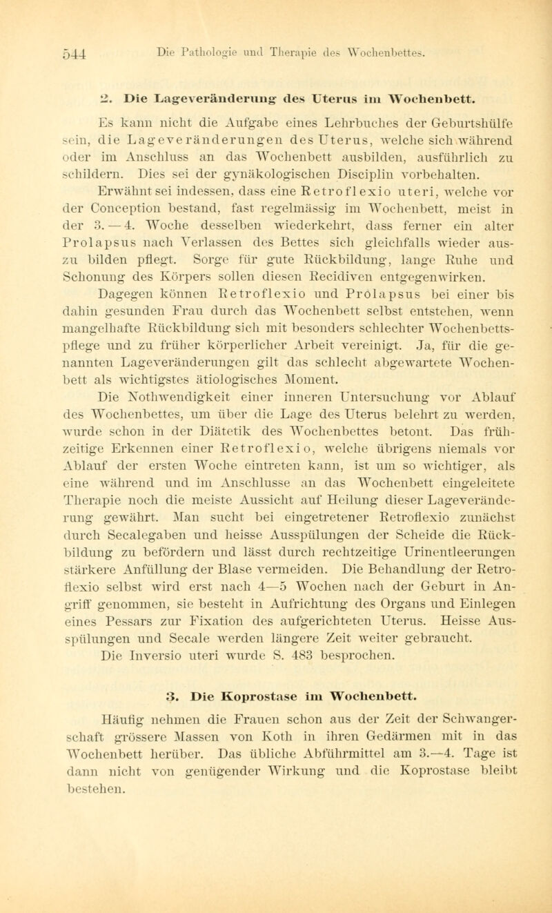2. Die Lag-everänderimg- des Uteras im Wochenbett. Es kann nicht die Aufgabe eines Lehrbuches der Geburtshülfe sein, die Lageveränderungen des Uterus, welche sich während oder im Anschluss an das Wochenbett ausbilden, ausführlich zu schildern. Dies sei der gynäkologischen Disciplin vorbehalten. Erwähnt sei indessen, dass eine Retroflexio uteri, welche vor der Conception bestand, fast regelmässig im Wochenbett, meist in der 3. — 4. Woche desselben wiederkehrt, dass ferner ein alter Prolapsus nach Verlassen des Bettes sich gleichfalls wieder aus- zu bilden pflegt. Sorge für gute Rückbildung, lange Ruhe und Schonung des Körpers sollen diesen Recidiven entgegenwirken. Dagegen können Retroflexio und Prolapsus bei einer bis dahin gesunden Frau durch das Wochenbett selbst entstehen, wenn mangelhafte Rückbildung sich mit besonders schlechter Wochenbetts- pflege und zu früher körperlicher Arbeit vereinigt. Ja, für die ge- nannten Lageveränderungen gilt das schlecht abgewartete Wochen- bett als wichtigstes ätiologisches Moment. Die Notwendigkeit einer inneren Untersuchung vor Ablauf des Wochenbettes, um über die Lage des Uterus belehrt zu werden, wurde schon in der Diätetik des Wochenbettes betont. Das früh- zeitige Erkennen einer Retroflexio, welche übrigens niemals vor Ablauf der ersten Woche eintreten kann, ist um so wichtiger, als eine während und im Anschlüsse an das Wochenbett eingeleitete Therapie noch die meiste Aussicht auf Heilung dieser Lageverände- rung gewährt. Man sucht bei eingetretener Retroflexio zunächst durch Seealegaben und heisse Ausspülungen der Scheide die Rück- bildung zu befördern und lässt durch rechtzeitige Urinentleei'ungen stärkere Anfüllung der Blase vermeiden. Die Behandlung der Retro- flexio selbst wird erst nach 4—5 Wochen nach der Geburt in An- griff genommen, sie besteht in Aufrichtung des Organs und Einlegen eines Pessars zur Fixation des aufgerichteten Uterus. Heisse Aus- spülungen und Seeale werden längere Zeit weiter gebraucht. Die Inversio uteri wurde S. 483 besprochen. 3. Die Koprostase im Wochenbett. Häufig nehmen die Frauen schon aus der Zeit der Schwanger- schaft grössere Massen von Koth in ihren Gedärmen mit in das Wochenbett herüber. Das übliche Abführmittel am 3.-4. Tage ist dann nicht von genügender Wirkung und die Koprostase bleibt bestehen.