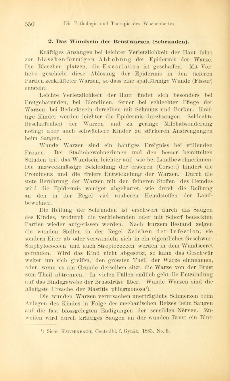 2. Das Wundsein der Brustwarzen (Schrunden). Kräftiges Ansaugen bei leichter Verletzlickkeit der Haut führt zur bläschenförmigen Abhebung der Epidermis der Warze. Die Bläschen platzen, die Excoriation ist geschaffen. Mit Vor- liebe geschieht diese Ablösung der Epidermis in den tieferen Partien zerklüfteter Warzen, so dass eine spaltförmige Wunde (Fissur) entsteht. Leichte Verletzlichkeit der Haut findet sich besonders bei Erstgebärenden, bei Blondinen, ferner bei schlechter Pflege der Warzen, bei Bedecktsein derselben mit Schmutz und Borken. Kräf- tige Kinder werden leichter die Epidermis durchsaugen. Schlechte Beschaffenheit der Warzen und zu geringe Milchabsonderung nöthigt aber auch schwächere Kinder zu stärkeren Anstrengungen beim Saugen. Wunde Warzen sind ein häufiges Ereigniss bei stillenden Frauen. Bei Städtebewohnerinnen und den besser bemittelten Ständen tritt das Wundsein leichter auf, wie bei Landbewohnerinnen. Die unzweckmässige Bekleidung der ersteren (Corsett) hindert die Prominenz und die freiere Entwickelung der Warzen. Durch die stete Berührung der Warzen mit den feineren Stoffen des Hemdes wird die Epidermis weniger abgehärtet, wie durch die Reibung an den in der Regel viel rauheren Hemdstoffen der Land- bewohner. Die Heilung der Schrunden ist erschwert durch das Saugen des Kindes, wodurch die verklebenden oder mit Schorf bedeckten Partien wieder aufgerissen werden. Nach kurzem Bestand zeigen die wunden Stellen in der Regel Zeichen der Infection, sie sondern Eiter ab oder verwandeln sich in ein eigentliches Geschwür. Staphylococcen und auch Streptococcen werden in dem Wundsecret gefunden. Wird das Kind nicht abgesetzt, so kann das Geschwür weiter um sich greifen, den grössten Theil der Warze einnehmen, oder, wenn es am Grunde derselben sitzt, die Warze von der Brust zum Theil abtrennen. In vielen Fällen endlich geht die Entzündung auf das Bindegewebe der Brustdrüse über. Wunde Warzen sind die häufigste Ursache der Mastitis phlegmonosa1). Die wunden Warzen verursachen unerträgliche Schmerzen beim Anlegen des Kindes in Folge des mechanischen Reizes beim Saugen auf die fast blossgelegten Endigungen der sensiblen Nerven. Zu- weilen wird durch kräftiges Saugen an der wunden Brust ein Blut- l) Siehe Kaltenbacii. Centralbl. f. Gynäk. 1883. No. 5.
