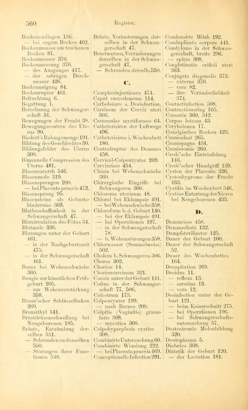 Beckenendlagen 156. — bei engem Bocken 402. Beckenmaasse am trockenen Becken 81. Beckenmesser 370. Beckenmessung 370. — des Ausganges 417. — der schrägen Durch- messer 426. Beckenneigung 84. Beckenruptur 461. Befrachtung 6. Begattung 1. Berechnung der Schwanger- schaft 51. Bewegungen der Frucht 38. Bewegungscentren des Ute- rus' 90. Biedert's Rahmgemenge 191. Bildung des Geschlechtes 30. Bildungsfehler des Uterus 309. Bimanuelle Compression des Uterus 481. Blasencatarrh 546. Blasenmole 319. Blasensprengen 200. — beiPlacenta praevia 472. j Blasensprung 95. Bla sensteine als Geburts- hinderniss 369. Blutbeschaffenheit in der Schwangerschaft 47. Blutcirculation des Fötus 34. Blutmole 336. Blutungen unter der Geburt s 461. — in der Nachgeburtszeit j 475. - in der Schwangerschaft 461. Borax bei Wehenschwäche 360. Bougie zur künstliche!] Früh- geburt 205. - zur Wehenverstärkung 358. Braun'scher Schlüsselhaken 269. Bromäthyl 141. Brustdrüsenschwellung bei Neugeborenen 185. Brüste, Entzündung der- selben 551. — Schrunden an denselben 550. Störungen ihrer Func- tionen 518. Brüste, Veränderungen der- selben in der Schwan- gerschaft 47. Brustwarzen, Veränderungen derselben in der Schwan- gerschaft 47. — Schrunden derselb.550. Campherinjectionen 474. Caput succedaneum 114. Carbolsäure s. Desinfection. Carcinom der Cervix uteri 366. Carunculae myrtiformes 64. Catheterisiren der Luftwege 496. Catheterisiren i. Wochenbett 180. Centralruptur des Dammes 458. Cervieal-Colpeurynter 209. Cervixrisse 454. Chinin bei Wehenschwäche 360. Chirurgische Eingriffe bei Schwangeren 306. Chloasma uterinum 48. Chloral bei Eklampsie 491. — beiWehenschwäche358. Chloroform b. d. Geburt 140. — bei der Eklampsie 491. — bei Operationen 197. —■ in der Schwangerschaft — b. Wehenstörungen 358. Chlorwasser (Semmelweiss) 502. Cholera b. Schwangeren 306. Chorea 302. Chörion 14. Chorioncarcinom 321. Cocain unter der Geburt 141. Coitus in der Schwanger- er! iaft 77, 506. Colostrum 173. Colpeurynter 199. — nach Barnes 209. (lolpitis i Vaginitis) granu- laris 308. ' — mycotica 308. Colpohyperplasia cvstica 308. C(unbinii1eUntersuehung60. Combinirte Wendung 222. — bei Placenta praevia469. (Jonceptionelle [nfection291. Condensirte Milch 192. Conduplicato corpore 441. Condylome in der Schwan- gerschaft, breite 296. — spitze 308. Conglutinatio orificii uteri 363. Conjugata diagonalis 373. — externa 370. — vera 82. — ihre Veränderlichkeit 374. Contactinfection 508. Contractionsring 105. Cornutin 360, 542. Corpus luteum 43-. Cotyledonen 17. Coxalgisches Becken 423. Cranioclast 265. Craniopagus 434. Craniotomie 260. Crede'sche Einträufelung 146. Crede'scher Handgriff 139. Cysten der Placenta 326. Cystenhygrome der Frucht 433. | Cystitis im Wochenbett 546. | CystöseEntartung derNieren bei Neugeborenen 433. 1>. Dammrisse 458. Dammschutz 132. | Dampfsterilisator 125. Dauer der Geburt 100. Dauer der Schwangerschaft 52. i Dauer des Wochenbettes 164. Decapitation 269. Decidua 11. — reflexa 13. — serotina 13. — vera 12. Desinfection unter der Ge- burt 121. — beim Kaiserschnitt 275. — bei Operationen L96. — bei Schwangerschafts- untersuchung 57. Destruirende Molenbildung 320. Deutoplasma 5. Diabetes 308. Diätetik der Geburt 120. — der Laetation 181.