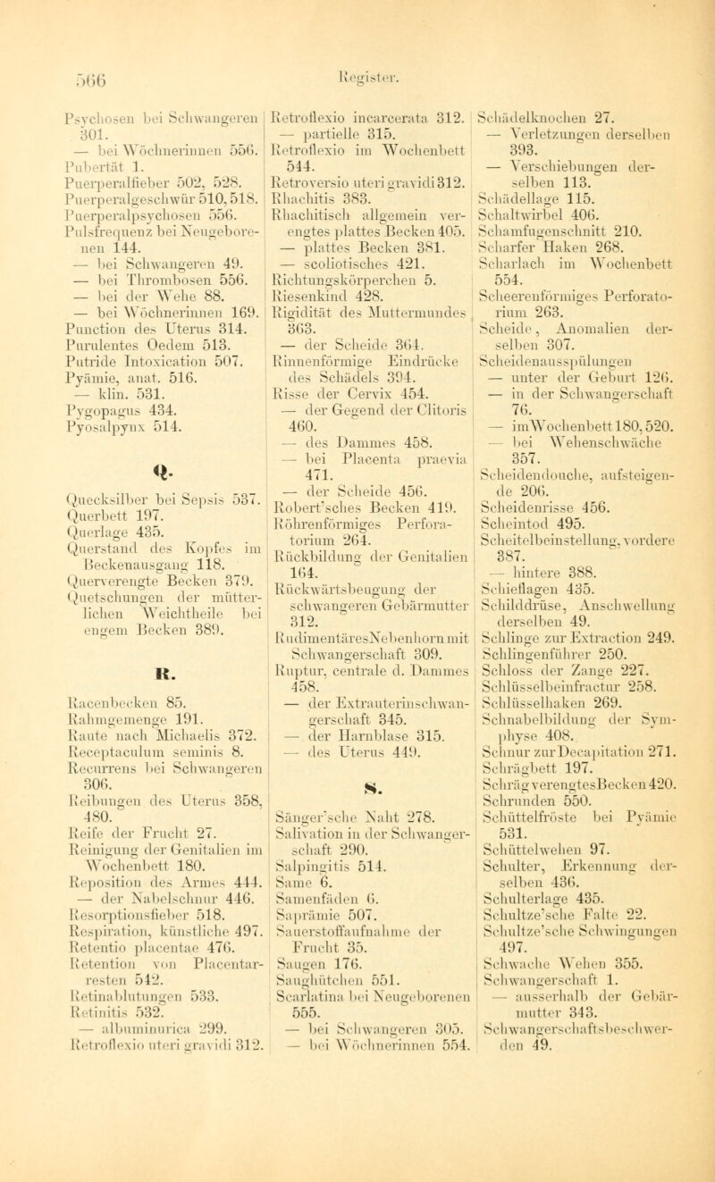 sen bei Schwangeren 301. — bei Wöchnerinnen 556. Pubertäl 1. Puerperalfieber 502, 528. Puerperalgeschwür 510,518. Puerperalpsychosen 556. Pulsfrequenz bei Neugebore- nen 144. — bei Schwangeren 49. — bei Thrombosen 556. — bei der Wehe 88. — bei Wöchnerinnen 169. Punction des Uterus 314. Purulentes Oedem 513. Putride Intoxication 507. Pyämie, anat. 516. - klin. 531. Pygopagus 434. Pyosalpynx 514. Quecksilber bei Sepsis 537. Querbett 197. Querlage 435. Querstand des Kopfes im Beckenausgang 118. Querverengte Becken 379. Quetschungen der mütter- lichen Weichtheile bei engem Becken 389. R. Racenbecken 85. Rahmgemenge 191. Raute nach Michaelis 372. Receptaculum seminis 8. Recurrens bei Schwangeren 306. Reibungen des Uterus 358. 480. Reife i\rv Fruchl 27. Reinigung der Genitalien im Wochenbett 180. Reposition des Anno 444. — der Nabelschnur 446. Resorptionsfieber 518. Respiration, künstliche 497. Retentio placentae 47<i. Retention von Piacentar- resten 542. Retinablutungen 533. Retinitis 532. — albuminurica 299. Retroflexio uteri gra^ idi 312. Retroflexio incareerata 312. — partielle 315. Retroflexio im Wochenbett 514. Retroversio uteri gravidi312. Rhachitis 383. Rhachitisch allgemein ver- engtes plattes Becken 405. — plattes Becken 381. — scoliotisches 421. Rich!ungskörperchen 5. Riesenkind 428. Rigidität dos Muttermundes ( 363. — der Scheide 364. Rinnenförmige Eindrücke ; des Schädels 394. Risse der Cervix 454. — der Gegend derClitoris 460. — des Dammes 458. bei Placenta praevia 471. — der Scheide 456. Roberfsches Becken 419. R öhrenformiges Perfora- torium 264. Rückbildung der Genitalien 164. Rückwärtsbeugung der schwangeren Gebärmutter 312. RudimentäresNebenhornmit Schwangerschaft 309. Ruptur, centrale d. Dammes 458. — der Extrauterinschwan- gerschaft 345. — der Harnblase 315. — dos Uterus 449. S. Sänger'sche Naht 278. Salivation in der Schwanger- schaft 290. Salpingitis 514. Same 6. Samenfäden 6. Saprämie 507. Sauerstoffaufnahme der Frucht 35. Saugen 176. Saughütchen 551. Scarlatina hei Neugeborenen 555. — hei Schwangeren .'}<>,>. hei \\ öchnerinnen 554. Schädelknochen 27. — Verletzuno-en derselben 393. — Verschiebungen der- selben 113. Schädellage 115. Schaltwirbel 406. Schamfugenschnitt 210. Scharfer'Haken 268. Scharlach im Wochenbett _, 554- Scheerenförmiges Perforato- rium 263. Scheide. Anomalien der- selben 307. Scheidenausspülungen — unter der Geburt 126. — in der Schwangerschaft 76. — imWochenbett 180,520. bei Wehenschwäche 357. Scheidendouche, aufsteigen- de 206. Sclieidenrisse 456. Scheintod 495. Scheitelbein stel lung, v i >rdere 387. hintere 388. Schieflagen 435. Schilddrüse, Anschwellung derselben 49. Schlinge zur Extraction 249. Schiingenführer 250. Schloss der Zange 227. Schlüsselbeinfractur 258. Schlüsselhaken 269. Schnabelbildung der Sym- physe 408. Schnur zurDecapitation 271. Schrägbett 197. Schräg verengtesBecken420. Schrunden 550. Schüttelfröste bei Pyämie 531. Schüttelwehen 97. Schulter, Erkennung der- selben 436. Schulterlage 435. Schultze'sche Falte 22. Schultze'sche Schwingungen 497. Schwache \\ ehen 355. Schwangerschaft 1. — ausserhalb der Gebär- mutter 343. Schwangerschaftsbeschwer- den 49.